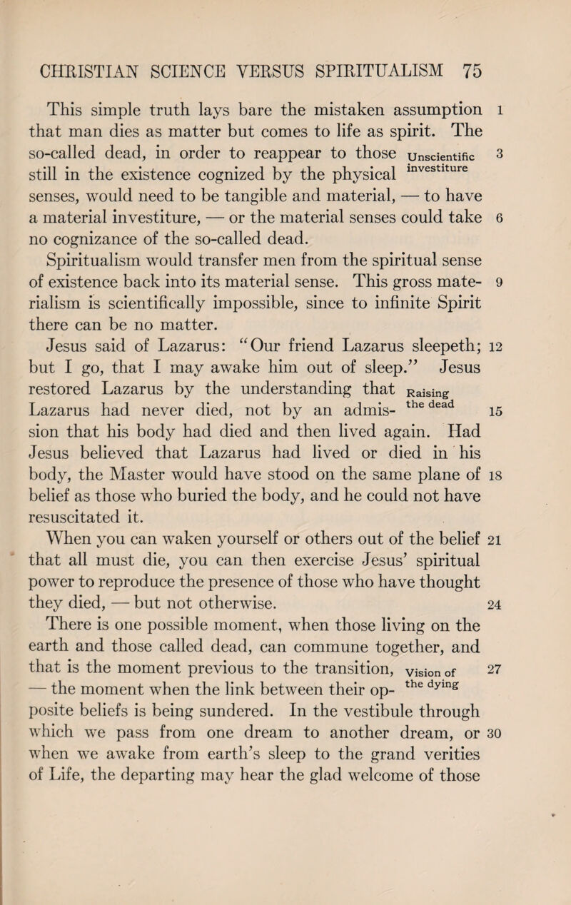 This simple truth lays bare the mistaken assumption that man dies as matter but comes to life as spirit. The so-called dead, in order to reappear to those unscientific still in the existence cognized by the physical investlture senses, would need to be tangible and material, — to have a material investiture, — or the material senses could take no cognizance of the so-called dead. Spiritualism would transfer men from the spiritual sense of existence back into its material sense. This gross mate¬ rialism is scientifically impossible, since to infinite Spirit there can be no matter. Jesus said of Lazarus: “Our friend Lazarus sleepeth; but I go, that I may awake him out of sleep.” Jesus restored Lazarus by the understanding that Raising Lazarus had never died, not by an admis- the dead sion that his body had died and then lived again. Had Jesus believed that Lazarus had lived or died in his body, the Master would have stood on the same plane of belief as those who buried the body, and he could not have resuscitated it. When you can waken yourself or others out of the belief that all must die, you can then exercise Jesus’ spiritual power to reproduce the presence of those who have thought they died, — but not otherwise. There is one possible moment, when those living on the earth and those called dead, can commune together, and that is the moment previous to the transition, vision of — the moment when the link between their op- the dying posite beliefs is being sundered. In the vestibule through which we pass from one dream to another dream, or when we awake from earth’s sleep to the grand verities of Life, the departing may hear the glad welcome of those l 3 6 9 12 15 18 21 24 27 30