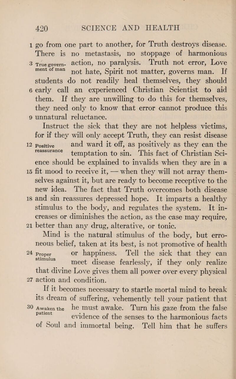 1 go from one part to another, for Truth destroys disease. There is no metastasis, no stoppage of harmonious 3 True govern- action, no paralysis. Truth not error, Love ment of man no£ iia^ gpirit not matter, governs man. If students do not readily heal themselves, they should 6 early call an experienced Christian Scientist to aid them. If they are unwilling to do this for themselves, they need only to know that error cannot produce this 9 unnatural reluctance. Instruct the sick that they are not helpless victims, for if they will only accept Truth, they can resist disease 12 positive and ward it off, as positively as they can the reassurance temptation to sin. This fact of Christian Sci¬ ence should be explained to invalids when they are in a 15 fit mood to receive it, — when they will not array them¬ selves against it, but are ready to become receptive to the new idea. The fact that Truth overcomes both disease 18 and sin reassures depressed hope. It imparts a healthy stimulus to the body, and regulates the system. It in¬ creases or diminishes the action, as the case may require, 21 better than anv drug, alterative, or tonic. Mind is the natural stimulus of the body, but erro¬ neous belief, taken at its best, is not promotive of health 24 Proper or happiness. Tell the sick that they can stimulus meet disease fearlessly, if they only realize that divine Love gives them all power over every physical 27 action and condition. If it becomes necessary to startle mortal mind to break its dream of suffering, vehemently tell your patient that 30 Awaken the he must awake. Turn his gaze from the false evidence of the senses to the harmonious facts of Soul and immortal being. Tell him that he suffers