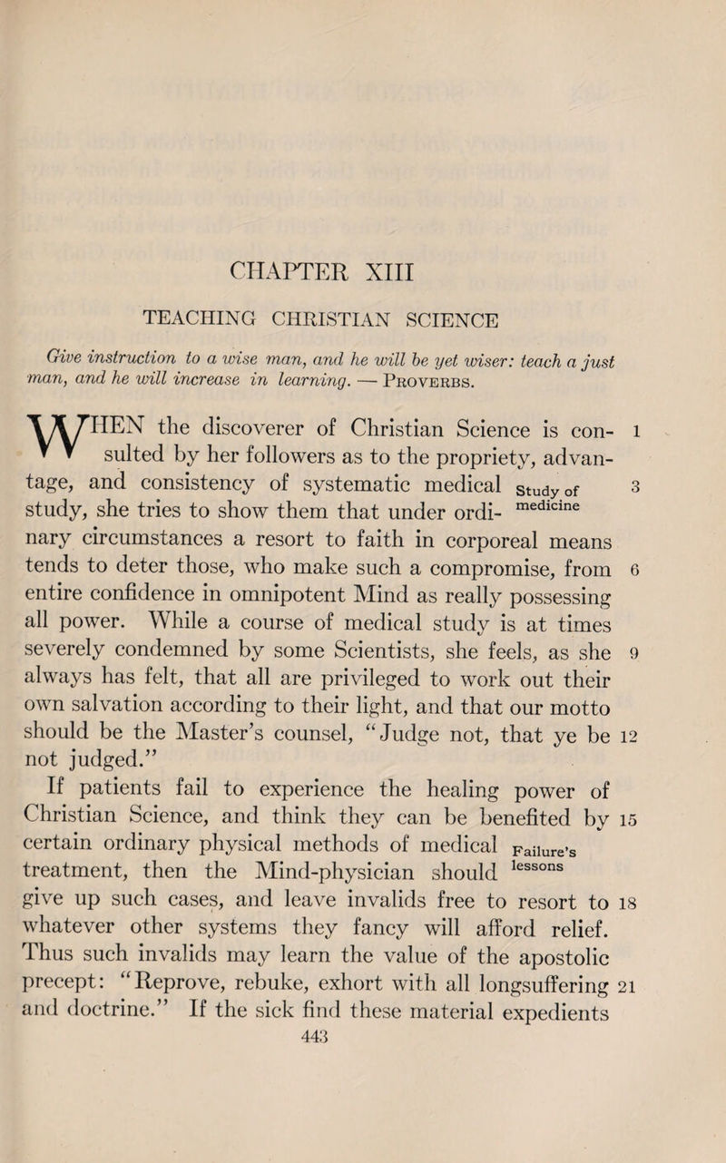 CHAPTER XIII TEACHING CHRISTIAN SCIENCE Give instruction to a wise man, and he will be yet wiser: teach a just man, and he will increase in learning. — Proverbs. WHEN the discoverer of Christian Science is con- l suited by her followers as to the propriety, advan¬ tage, and consistency of systematic medical study of 3 study, she tries to show them that under ordi- medicine nary circumstances a resort to faith in corporeal means tends to deter those, who make such a compromise, from 6 entire confidence in omnipotent Mind as really possessing all power. While a course of medical study is at times severely condemned by some Scientists, she feels, as she 9 always has felt, that all are privileged to work out their own salvation according to their light, and that our motto should be the Master’s counsel, “Judge not, that ye be 12 not judged.” If patients fail to experience the healing power of Christian Science, and think they can be benefited by 15 certain ordinary physical methods of medical Failure’s treatment, then the Mind-physician should lessons give up such cases, and leave invalids free to resort to 18 whatever other systems they fancy will afford relief. Thus such invalids may learn the value of the apostolic precept: “Reprove, rebuke, exhort with all longsuffering 21 and doctrine.” If the sick find these material expedients