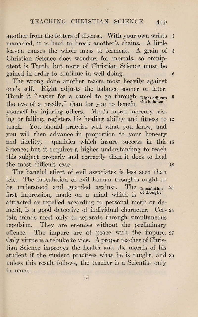 another from the fetters of disease. With your own wrists manacled, it is hard to break another’s chains. A little leaven causes the whole mass to ferment. A grain of Christian Science does wonders for mortals, so omnip¬ otent is Truth, but more of Christian Science must be gained in order to continue in well doing. The wrong done another reacts most heavily against one’s self. Right adjusts the balance sooner or later. Think it “easier for a camel to go through Right adjusts the eye of a needle,” than for you to benefit thebalance yourself by injuring others. Man’s moral mercury, ris¬ ing or falling, registers his healing ability and fitness to teach. You should practise well what you know, and you will then advance in proportion to your honesty and fidelity, — qualities which insure success in this Science; but it requires a higher understanding to teach this subject properly and correctly than it does to heal the most difficult case. The baneful effect of evil associates is less seen than felt. The inoculation of evil human thoughts ought to be understood and guarded against. The inoculation first impression, made on a mind which is ofthou£ht attracted or repelled according to personal merit or de¬ merit, is a good detective of individual character. Cer¬ tain minds meet only to separate through simultaneous repulsion. They are enemies without the preliminary offence. The impure are at peace with the impure. Only virtue is a rebuke to vice. A proper teacher of Chris¬ tian Science improves the health and the morals of his student if the student practises what he is taught, and unless this result follows, the teacher is a Scientist only l 3 6 9 12 15 18 21 24 27 30 m name. 15