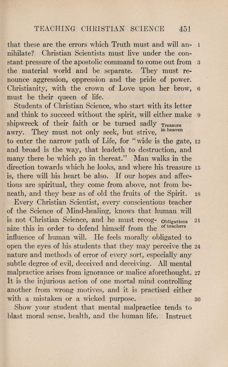 that these are the errors which Truth must and will an¬ nihilate? Christian Scientists must live under the con¬ stant pressure of the apostolic command to come out from the material world and be separate. They must re¬ nounce aggression, oppression and the pride of power. Christianity, with the crown of Love upon her brow, must be their queen of life. Students of Christian Science, who start with its letter and think to succeed without the spirit, will either make shipwreck of their faith or be turned sadly Treasure awry. They must not only seek, but strive, inheaven to enter the narrow path of Life, for “wide is the gate, and broad is the way, that leadeth to destruction, and many there be which go in thereat.” Man walks in the direction towards which he looks, and where his treasure is, there will his heart be also. If our hopes and affec¬ tions are spiritual, they come from above, not from be¬ neath, and they bear as of old the fruits of the Spirit. Every Christian Scientist, every conscientious teacher of the Science of Mind-healing, knows that human will is not Christian Science, and he must recog- obligations nize this in order to defend himself from the ofteachers influence of human will. He feels morally obligated to open the eyes of his students that they may perceive the nature and methods of error of every sort, especially any subtle degree of evil, deceived and deceiving. All mental malpractice arises from ignorance or malice aforethought. It is the injurious action of one mortal mind controlling another from wrong motives, and it is practised either with a mistaken or a wicked purpose. Show your student that mental malpractice tends to blast moral sense, health, and the human life. Instruct l 3 6 9 12 15 18 21 24 27 30