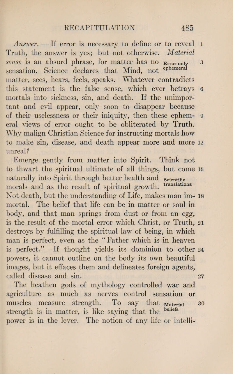 Answer. — If error is necessary to define or to reveal Truth, the answer is yes; but not otherwise. Material sense is an absurd phrase, for matter has no Error only sensation. Science declares that Mind, not ePhemeral matter, sees, hears, feels, speaks. Whatever contradicts this statement is the false sense, which ever betrays mortals into sickness, sin, and death. If the unimpor¬ tant and evil appear, only soon to disappear because of their uselessness or their iniquity, then these ephem¬ eral views of error ought to be obliterated by Truth. Why malign Christian Science for instructing mortals how to make sin, disease, and death appear more and more unreal? Emerge gently from matter into Spirit. Think not to thwart the spiritual ultimate of all things, but come naturally into Spirit through better health and scientific morals and as the result of spiritual growth. translatlons Not death, but the understanding of Life, makes man im¬ mortal. The belief that life can be in matter or soul in body, and that man springs from dust or from an egg, is the result of the mortal error which Christ, or Truth, destroys by fulfilling the spiritual law of being, in which man is perfect, even as the “Father which is in heaven is perfect.” If thought yields its dominion to other powers, it cannot outline on the body its own beautiful images, but it effaces them and delineates foreign agents, called disease and sin. The heathen gods of mythology controlled war and agriculture as much as nerves control sensation or muscles measure strength. To say that Material strength is in matter, is like saying that the behefs power is in the lever. The notion of any life or intelli- l 3 6 9 12 15 18 21 24 27 30