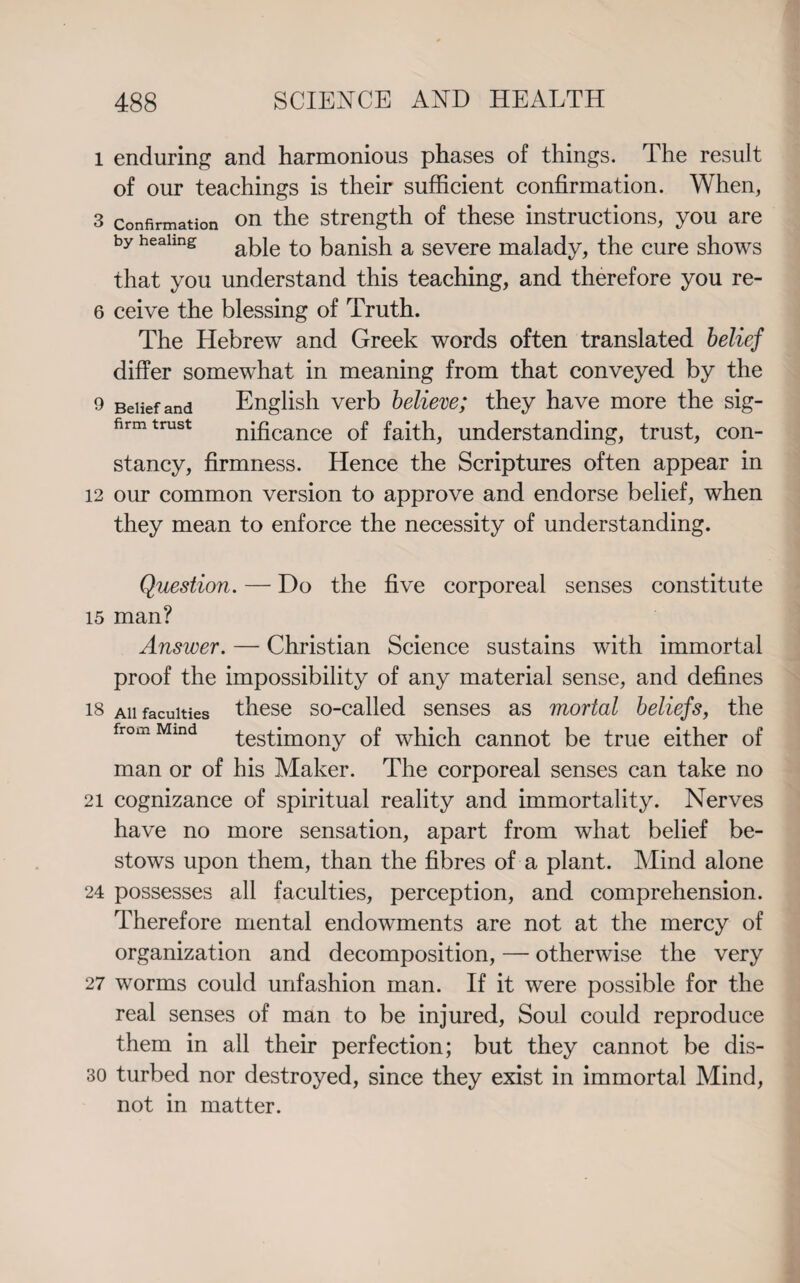 l enduring and harmonious phases of things. The result of our teachings is their sufficient confirmation. When, 3 confirmation on the strength of these instructions, you are by heaimg abie a severe malady, the cure shows that you understand this teaching, and therefore you re- 6 ceive the blessing of Truth. The Hebrew and Greek words often translated belief differ somewhat in meaning from that conveyed by the 9 Belief and English verb believe; they have more the sig- firm trust nificance of faith, understanding, trust, con¬ stancy, firmness. Hence the Scriptures often appear in 12 our common version to approve and endorse belief, when they mean to enforce the necessity of understanding. Question. — Do the five corporeal senses constitute 15 man? Answer. — Christian Science sustains with immortal proof the impossibility of any material sense, and defines 18 ah faculties these so-called senses as mortal beliefs, the from Mmd testimony of which cannot be true either of man or of his Maker. The corporeal senses can take no 21 cognizance of spiritual reality and immortality. Nerves have no more sensation, apart from what belief be¬ stows upon them, than the fibres of a plant. Mind alone 24 possesses all faculties, perception, and comprehension. Therefore mental endowments are not at the mercy of organization and decomposition, — otherwise the very 27 worms could unfashion man. If it were possible for the real senses of man to be injured, Soul could reproduce them in all their perfection; but they cannot be dis- 30 turbed nor destroyed, since they exist in immortal Mind, not in matter.