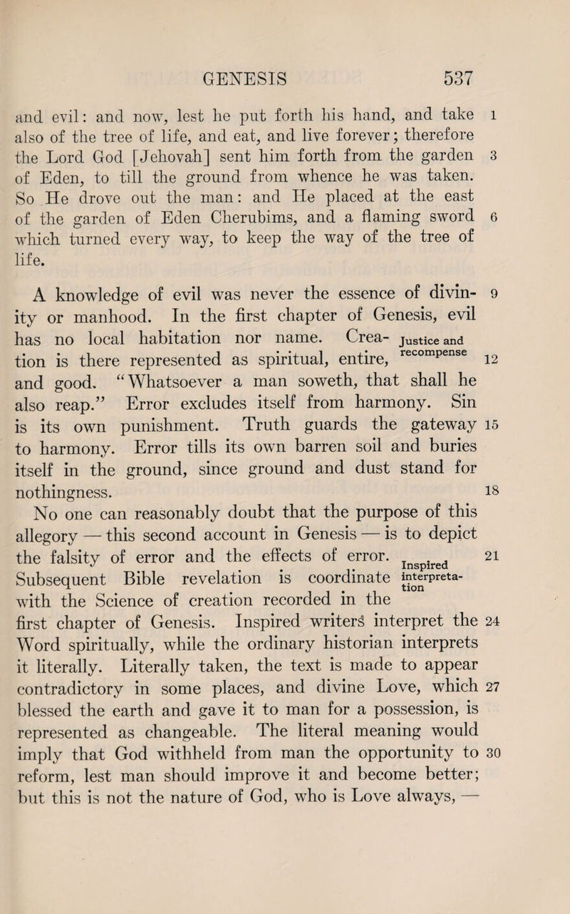 and evil: and now, lest he put forth his hand, and take also of the tree of life, and eat, and live forever; therefore the Lord God [Jehovah] sent him forth from the garden of Eden, to till the ground from whence he was taken. So He drove out the man: and He placed at the east of the garden of Eden Clierubims, and a flaming sword which, turned every way, to keep the way of the tree of life. A knowledge of evil was never the essence of divin¬ ity or manhood. In the first chapter of Genesis, evil has no local habitation nor name. Crea- Justice and tion is there represented as spiritual, entire, recomPense and good. “Whatsoever a man soweth, that shall he also reap.” Error excludes itself from harmony. Sin is its own punishment. Truth guards the gateway to harmony. Error tills its own barren soil and buries itself in the ground, since ground and dust stand for nothingness. No one can reasonably doubt that the purpose of this allegory — this second account in Genesis — is to depict the falsity of error and the effects of error. Inspired Subsequent Bible revelation is coordinate ^JrPreta' with the Science of creation recorded in the first chapter of Genesis. Inspired writer3 interpret the Word spiritually, while the ordinary historian interprets it literally. Literally taken, the text is made to appear contradictory in some places, and divine Love, which blessed the earth and gave it to man for a possession, is represented as changeable. The literal meaning would imply that God withheld from man the opportunity to reform, lest man should improve it and become better; but this is not the nature of God, who is Love always, — 1 3 6 9 12 15 18 21 24 27 30