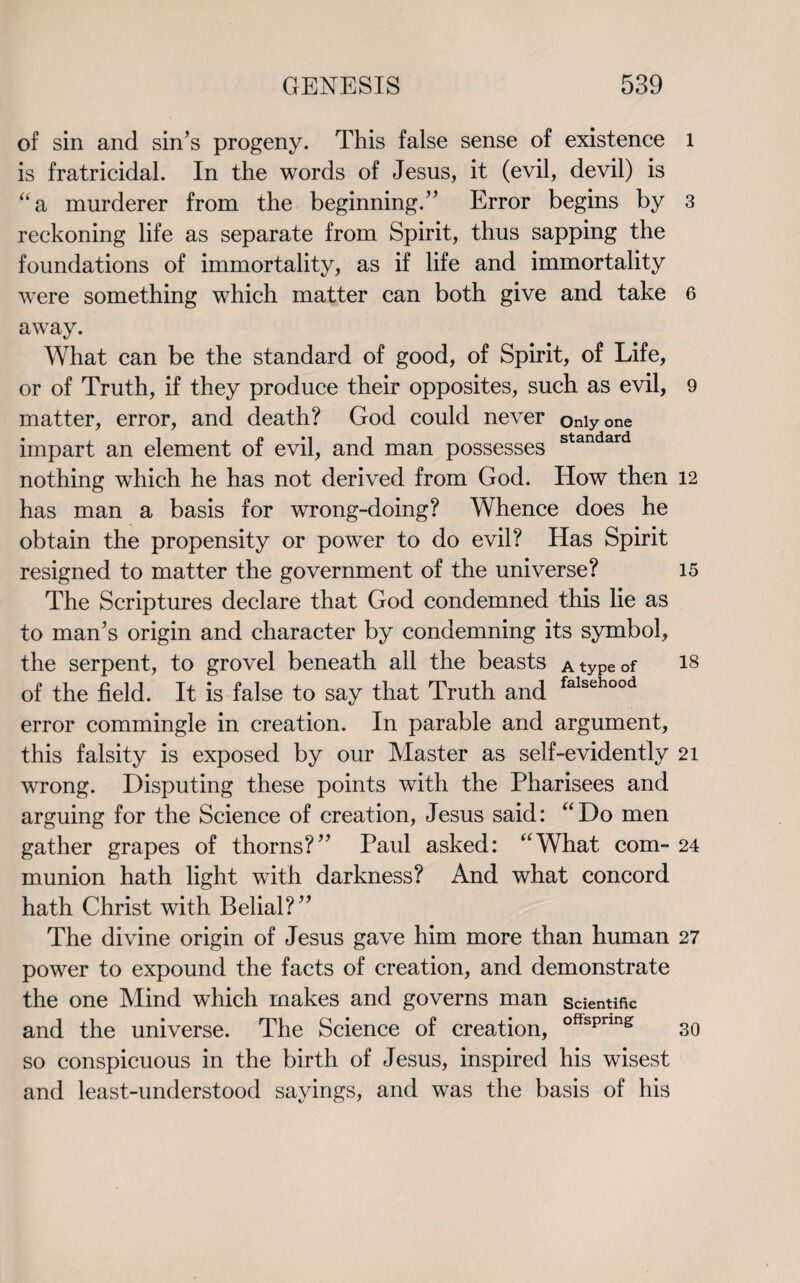 of sin and sin’s progeny. This false sense of existence is fratricidal. In the words of Jesus, it (evil, devil) is “a murderer from the beginning.” Error begins by reckoning life as separate from Spirit, thus sapping the foundations of immortality, as if life and immortality were something which matter can both give and take away. What can be the standard of good, of Spirit, of Life, or of Truth, if they produce their opposites, such as evil, matter, error, and death? God could never Only one impart an element of evil, and man possesses standard nothing which he has not derived from God. How then has man a basis for wrong-doing? Whence does he obtain the propensity or power to do evil? Has Spirit resigned to matter the government of the universe? The Scriptures declare that God condemned this lie as to man’s origin and character by condemning its symbol, the serpent, to grovel beneath all the beasts a type of of the field. It is false to say that Truth and falsehood error commingle in creation. In parable and argument, this falsity is exposed by our Master as self-evidently wrong. Disputing these points with the Pharisees and arguing for the Science of creation, Jesus said: “Do men gather grapes of thorns?” Paul asked: “What com¬ munion hath light with darkness? And what concord hath Christ with Belial?” The divine origin of Jesus gave him more than human power to expound the facts of creation, and demonstrate the one Mind which makes and governs man scientific and the universe. The Science of creation, offspnng so conspicuous in the birth of Jesus, inspired his wisest and least-understood sayings, and was the basis of his l 3 6 9 12 15 18 21 24 27 30