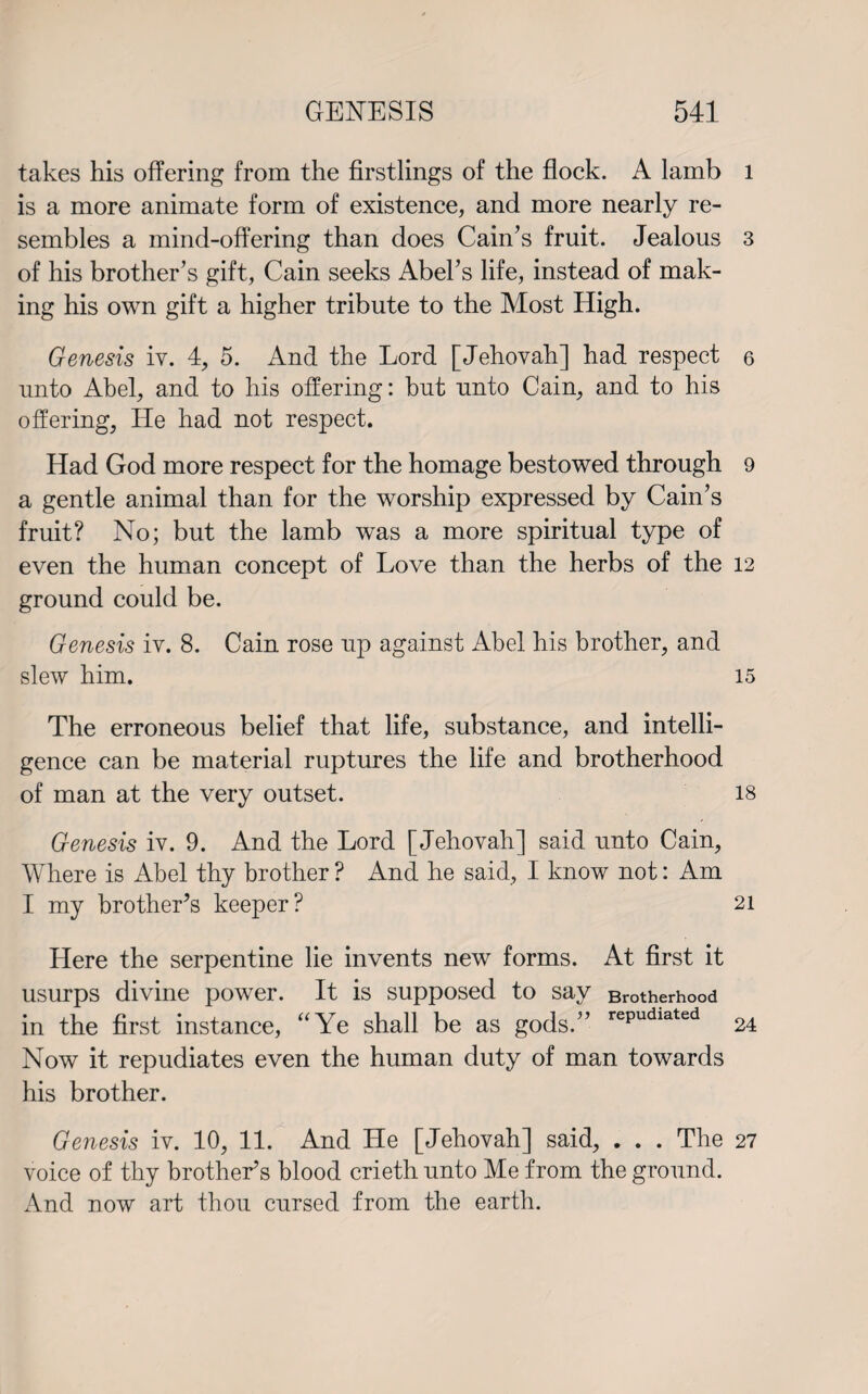 takes his offering from the firstlings of the flock. A lamb is a more animate form of existence, and more nearly re¬ sembles a mind-offering than does Cain’s fruit. Jealous of his brother’s gift, Cain seeks Abel’s life, instead of mak¬ ing his own gift a higher tribute to the Most High. Genesis iv. 4, 5. And the Lord [Jehovah] had respect unto Abel, and to his offering: but unto Cain, and to his offering, He had not respect. Had God more respect for the homage bestowed through a gentle animal than for the worship expressed by Cain’s fruit? No; but the lamb was a more spiritual type of even the human concept of Love than the herbs of the ground could be. Genesis iv. 8. Cain rose up against Abel his brother, and slew him. The erroneous belief that life, substance, and intelli¬ gence can be material ruptures the life and brotherhood of man at the very outset. Genesis iv. 9. And the Lord [Jehovah] said unto Cain, Where is Abel thy brother ? And he said, I know not: Am I my brother’s keeper? Here the serpentine lie invents new forms. At first it usurps divine power. It is supposed to say Brotherhood in the first instance, “Ye shall be as gods.” rePudiated Now it repudiates even the human duty of man towards his brother. Genesis iv. 10, 11. And He [Jehovah] said, . . . The voice of thy brother’s blood crieth unto Me from the ground. And now art thou cursed from the earth. l 3 6 9 12 15 18 21 24 27
