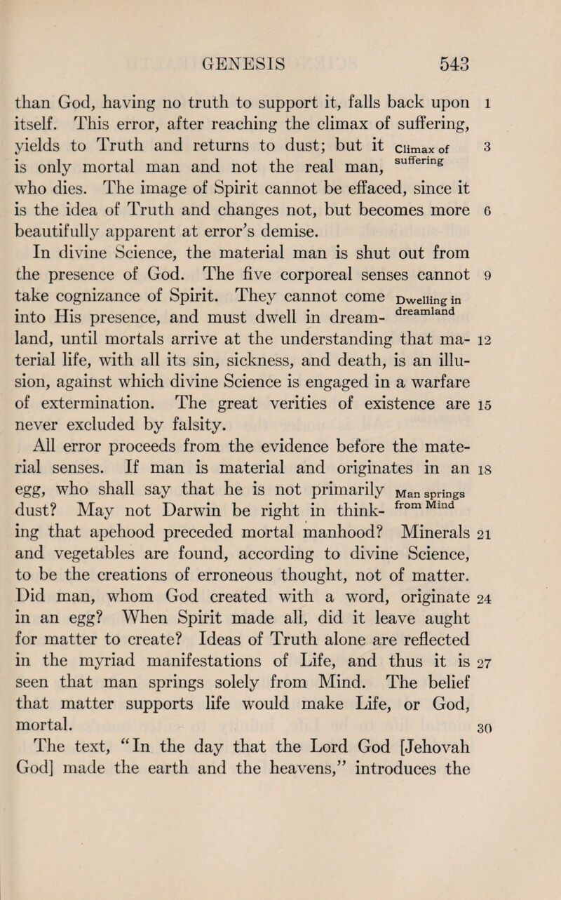 than God, having no truth to support it, falls back upon itself. This error, after reaching the climax of suffering, yields to Truth and returns to dust; but it ciimax of is only mortal man and not the real man, suffenn£ who dies. The image of Spirit cannot be effaced, since it is the idea of Truth and changes not, but becomes more beautifully apparent at error’s demise. In divine Science, the material man is shut out from the presence of God. The five corporeal senses cannot take cognizance of Spirit. They cannot come Dwelling in into His presence, and must dwell in dream- dreamland land, until mortals arrive at the understanding that ma¬ terial life, with all its sin, sickness, and death, is an illu¬ sion, against which divine Science is engaged in a warfare of extermination. The great verities of existence are never excluded by falsity. All error proceeds from the evidence before the mate¬ rial senses. If man is material and originates in an egg, who shall say that he is not primarily Man springs dust? May not Darwin be right in think- fromMmd ing that apehood preceded mortal manhood? Minerals and vegetables are found, according to divine Science, to be the creations of erroneous thought, not of matter. Did man, whom God created with a word, originate in an egg? When Spirit made all, did it leave aught for matter to create? Ideas of Truth alone are reflected in the myriad manifestations of Life, and thus it is seen that man springs solely from Mind. The belief that matter supports life would make Life, or God, mortal. The text, “In the day that the Lord God [Jehovah God] made the earth and the heavens,” introduces the l 3 6 9 12 15 18 21 24 27 30