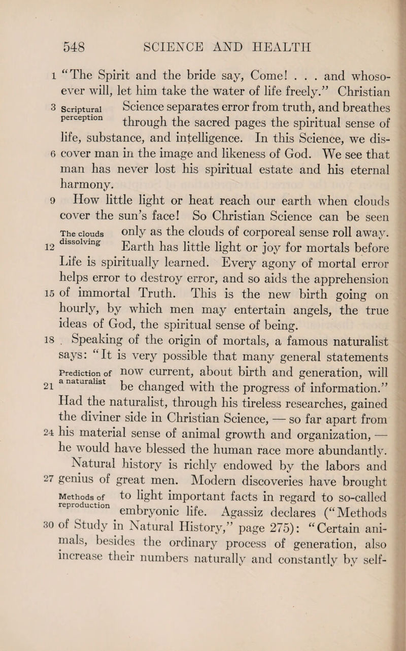 l “The Spirit and the bride say, Come! . . . and whoso¬ ever will, let him take the water of life freely.” Christian 3 scriptural Science separates error from truth, and breathes perception through the sacred pages the spiritual sense of life, substance, and intelligence. In this Science, we dis- 6 cover man in the image and likeness of God. We see that man has never lost his spiritual estate and his eternal harmony. 9 How little light or heat reach our earth when clouds cover the sun’s face! So Christian Science can be seen The clouds only as the clouds of corporeal sense roll away. !2 dlssolvln& Earth has little light or joy for mortals before Life is spiritually learned. Every agony of mortal error helps error to destroy error, and so aids the apprehension 15 of immortal Truth. This is the new birth going on hourly, by which men may entertain angels, the true ideas of God, the spiritual sense of being. 18 . Speaking of the origin of mortals, a famous naturalist says: “It is very possible that many general statements Prediction of now current, about birth and generation, will 21 anatjrahst be changed with the progress of information.” Had the naturalist, through his tireless researches, gained the diviner side in Christian Science, — so far apart from 24 his material sense of animal growth and organization, — he would have blessed the human race more abundantly. Natural history is richly endowed by the labors and 2 ‘ genius of great men. Modern discoveries have brought Methods of to light important facts in regard to so-called repro uction embry0nic pfe< Agassiz declares (“Methods so of Study in Natural History,” page 275): “Certain ani¬ mals, besides the ordinary process of generation, also increase their numbers naturally and constantly by self-