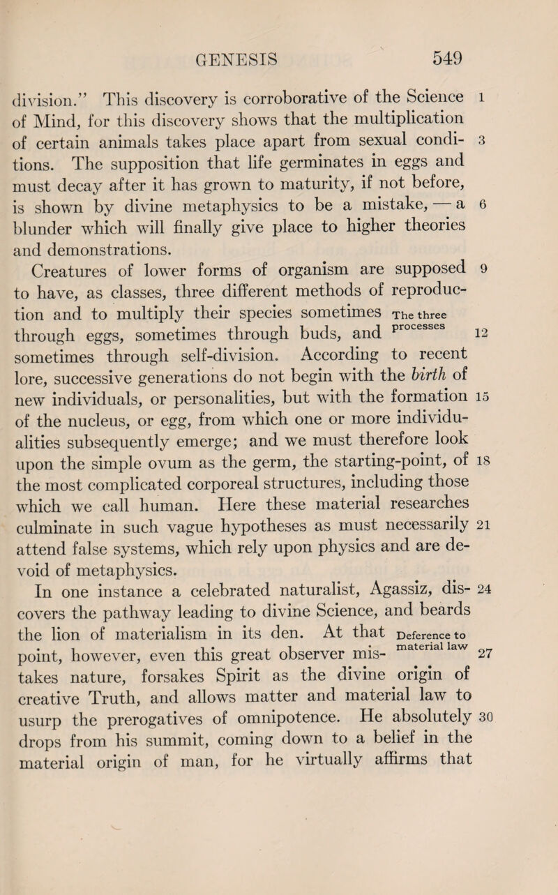 division.” This discovery is corroborative of the Science l of Mind, for this discovery shows that the multiplication of certain animals takes place apart from sexual condi- 3 tions. The supposition that life germinates in eggs and must decay after it has grown to maturity, if not before, is shown by divine metaphysics to be a mistake, — a 6 blunder which will finally give place to higher theories and demonstrations. Creatures of lower forms of organism are supposed 9 to have, as classes, three different methods of reproduc¬ tion and to multiply their species sometimes The three through eggs, sometimes through buds, and Processes 12 sometimes through self-division. According to recent lore, successive generations do not begin with the birth of new individuals, or personalities, but with the formation 15 of the nucleus, or egg, from which one or more individu¬ alities subsequently emerge; and we must therefore look upon the simple ovum as the germ, the starting-point, of 18 the most complicated corporeal structures, including those which we call human. Here these material researches culminate in such vague hypotheses as must necessarily 21 attend false systems, which rely upon physics and are de¬ void of metaphysics. In one instance a celebrated naturalist, Agassiz, dis- 24 covers the pathway leading to divine Science, and beards the lion of materialism in its den. At that Deference to point, however, even this great observer mis- matenallaw 27 takes nature, forsakes Spirit as the divine origin of creative Truth, and allows matter and material law to usurp the prerogatives of omnipotence. He absolutely 30 drops from his summit, coming down to a belief in the material origin of man, for he virtually affirms that