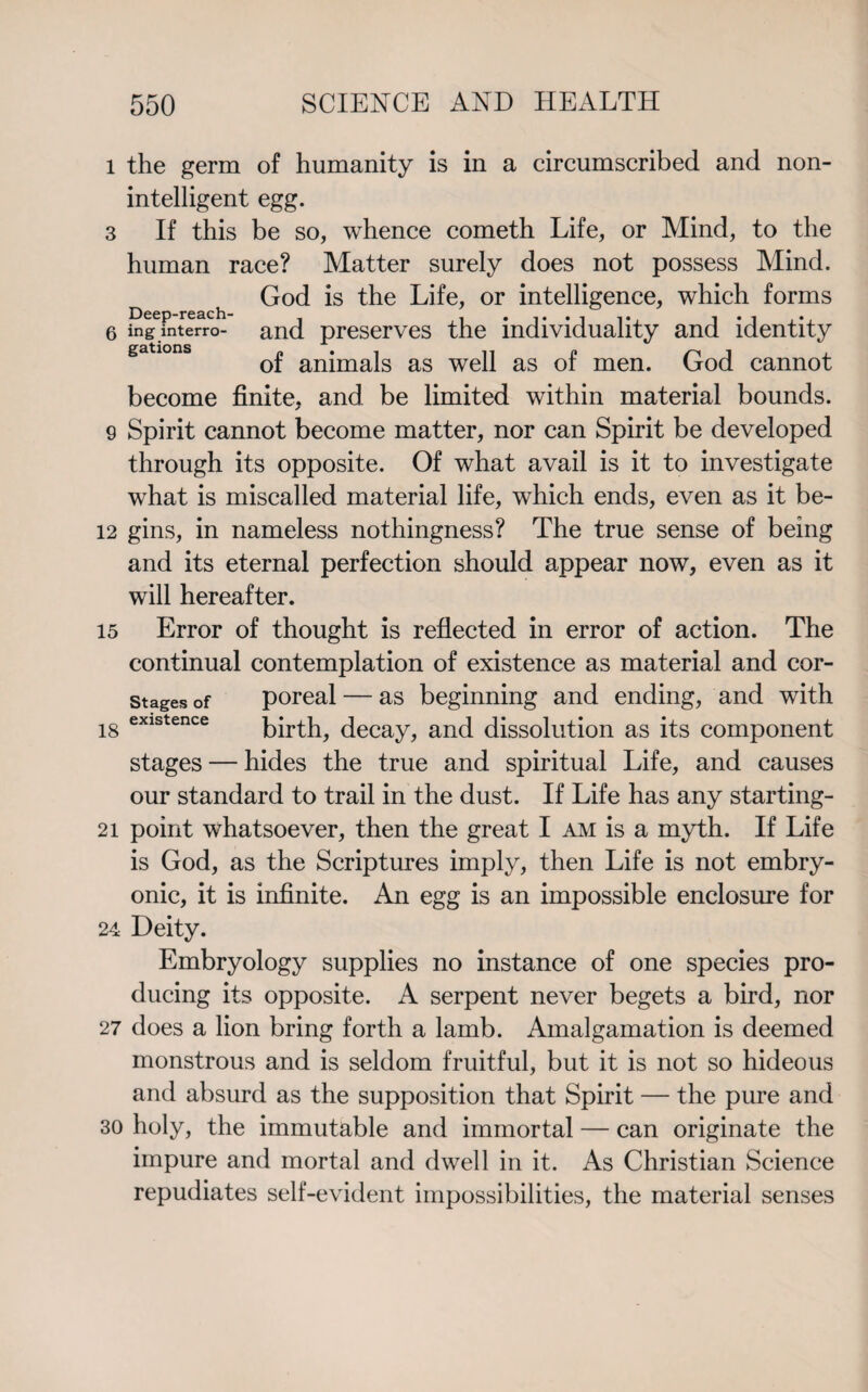 l the germ of humanity is in a circumscribed and non- intelligent egg. 3 If this be so, whence cometh Life, or Mind, to the human race? Matter surely does not possess Mind. God is the Life, or intelligence, which forms 6 ing interro- and preserves the individuality and identity of animals as well as of men. God cannot become finite, and be limited within material bounds. 9 Spirit cannot become matter, nor can Spirit be developed through its opposite. Of what avail is it to investigate what is miscalled material life, which ends, even as it be- 12 gins, in nameless nothingness? The true sense of being and its eternal perfection should appear now, even as it will hereafter. 15 Error of thought is reflected in error of action. The continual contemplation of existence as material and cor- stages of poreal — as beginning and ending, and with 18 existence birth, decay, and dissolution as its component stages — hides the true and spiritual Life, and causes our standard to trail in the dust. If Life has any starting- 21 point whatsoever, then the great I am is a myth. If Life is God, as the Scriptures imply, then Life is not embry¬ onic, it is infinite. An egg is an impossible enclosure for 24 Deity. Embryology supplies no instance of one species pro¬ ducing its opposite. A serpent never begets a bird, nor 27 does a lion bring forth a lamb. Amalgamation is deemed monstrous and is seldom fruitful, but it is not so hideous and absurd as the supposition that Spirit — the pure and 30 holy, the immutable and immortal — can originate the impure and mortal and dwell in it. As Christian Science repudiates self-evident impossibilities, the material senses