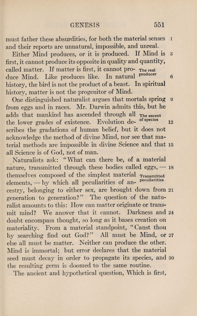 must father these absurdities, for both the material senses and their reports are unnatural, impossible, and unreal. Either Mind produces, or it is produced. If Mind is first, it cannot produce its opposite in quality and quantity, called matter. If matter is first, it cannot pro- The real duce Mind. Like produces like. In natural Producer history, the bird is not the product of a beast. In spiritual history, matter is not the progenitor of Mind. One distinguished naturalist argues that mortals spring from eggs and in races. Mr. Darwin admits this, but he adds that mankind has ascended through all The ascent the lower grades of existence. Evolution de- ofspecies scribes the gradations of human belief, but it does not acknowledge the method of divine Mind, nor see that ma¬ terial methods are impossible in divine Science and that all Science is of God, not of man. Naturalists ask: “What can there be, of a material nature, transmitted through these bodies called eggs, — themselves composed of the simplest material Transmitted elements, — by which all peculiarities of an- Pecuhantles cestry, belonging to either sex, are brought down from generation to generation?” The question of the natu¬ ralist amounts to this: How can matter originate or trans¬ mit mind? We answer that it cannot. Darkness and doubt encompass thought, so long as it bases creation on materiality. From a material standpoint, “Canst thou by searching find out God?” All must be Mind, or else all must be matter. Neither can produce the other. Mind is immortal; but error declares that the material seed must decay in order to propagate its species, and the resulting germ is doomed to the same routine. The ancient and hypothetical question, Which is first, 1 3 6 9 12 15 18 21 24 27 30