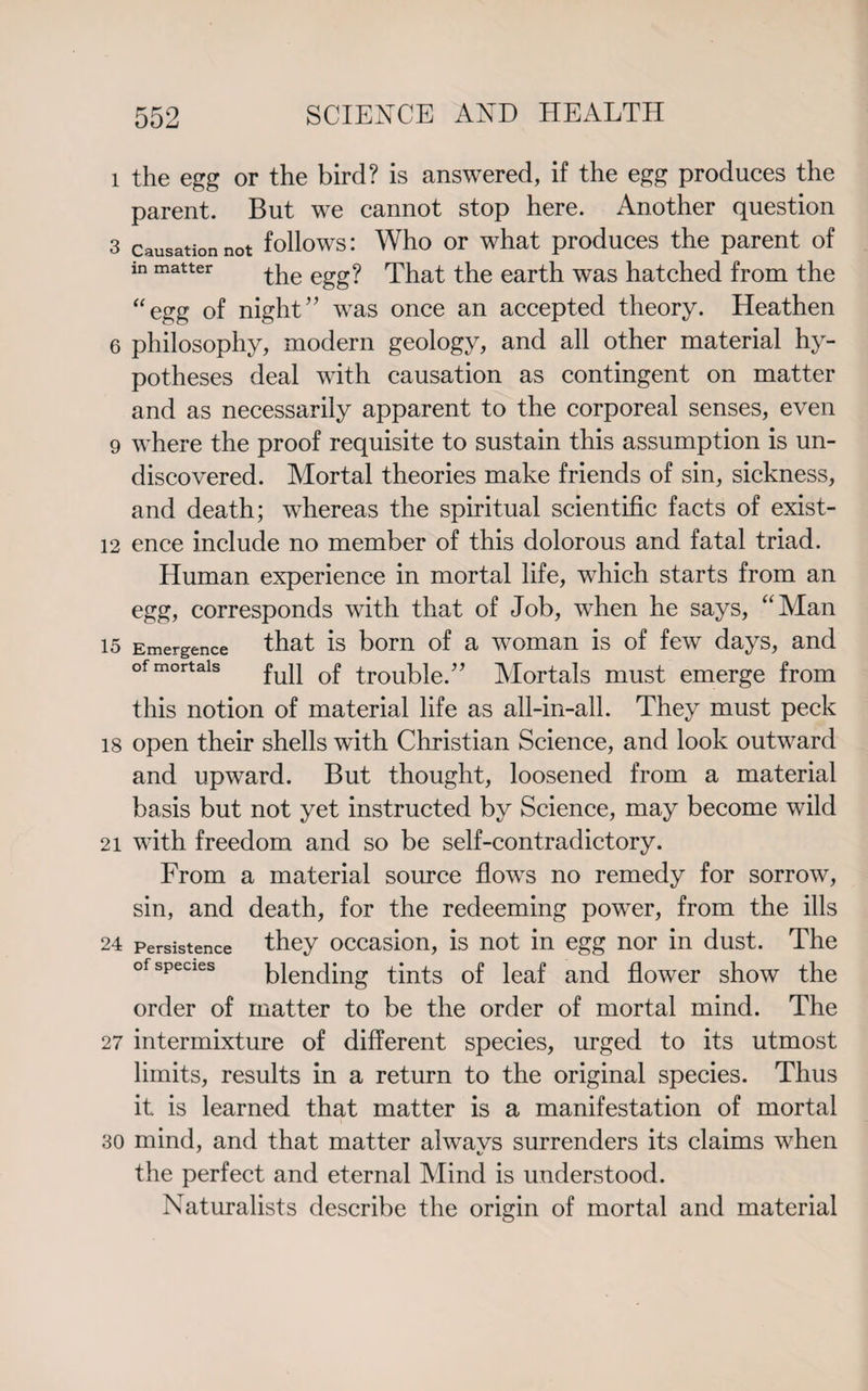 1 the egg or the bird? is answered, if the egg produces the parent. But we cannot stop here. Another question 3 Causation not follows: Who or what produces the parent of in matter ^he egg? That the earth was hatched from the “egg of night” was once an accepted theory. Heathen 6 philosophy, modern geology, and all other material hy¬ potheses deal with causation as contingent on matter and as necessarily apparent to the corporeal senses, even 9 where the proof requisite to sustain this assumption is un¬ discovered. Mortal theories make friends of sin, sickness, and death; whereas the spiritual scientific facts of exist- 12 ence include no member of this dolorous and fatal triad. Human experience in mortal life, which starts from an egg, corresponds with that of Job, when he says, “Man is Emergence that is born of a woman is of few days, and of mortals fuq troubie ” Mortals must emerge from this notion of material life as all-in-all. They must peck 18 open their shells with Christian Science, and look outward and upward. But thought, loosened from a material basis but not yet instructed by Science, may become wild 21 with freedom and so be self-contradictory. From a material source flows no remedy for sorrow, sin, and death, for the redeeming power, from the ills 24 persistence they occasion, is not in egg nor in dust. The of species blending tints of leaf and flower show the order of matter to be the order of mortal mind. The 27 intermixture of different species, urged to its utmost limits, results in a return to the original species. Thus it is learned that matter is a manifestation of mortal 30 mind, and that matter alwavs surrenders its claims when the perfect and eternal Mind is understood. Naturalists describe the origin of mortal and material