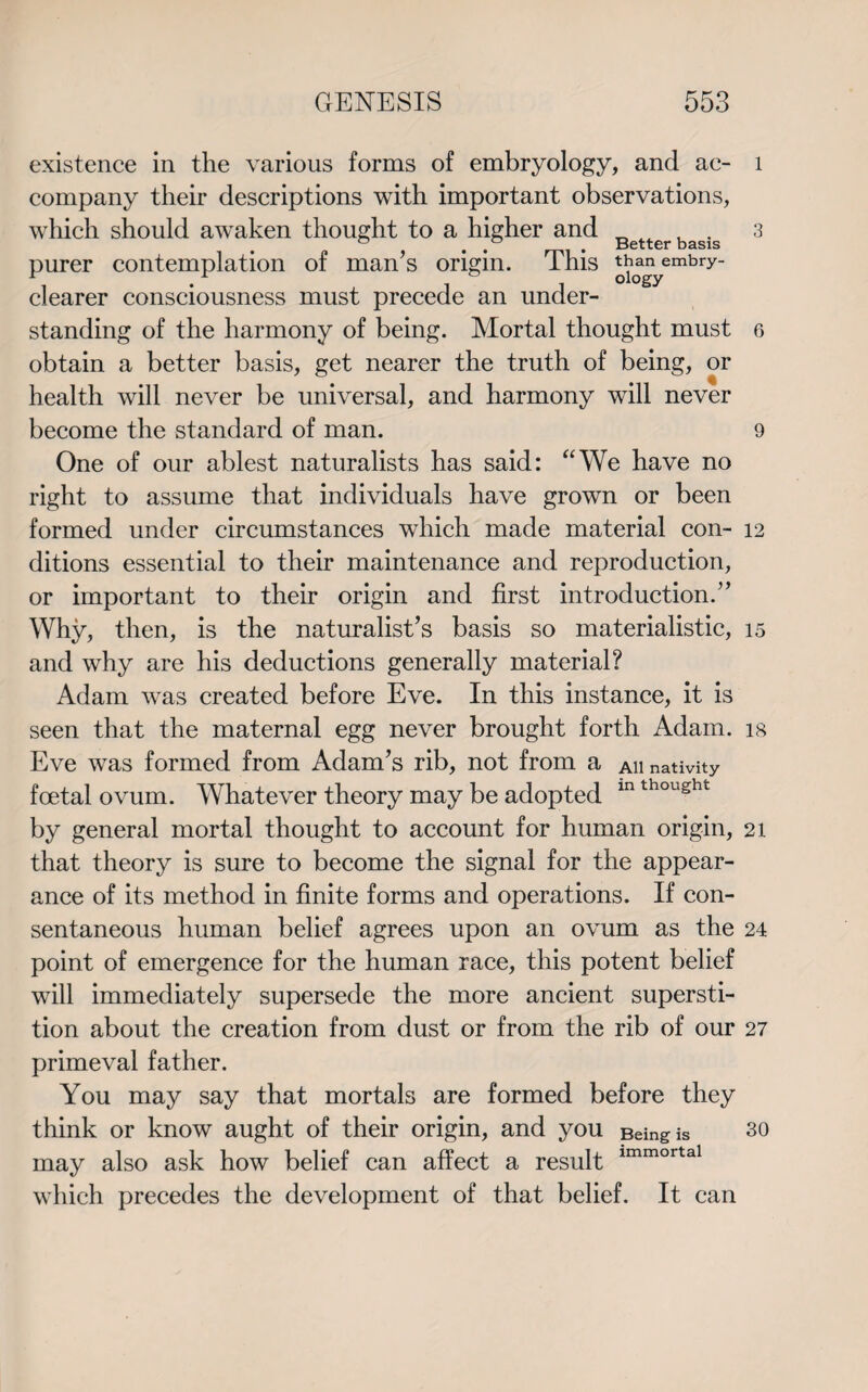 existence in the various forms of embryology, and ac- 1 company their descriptions with important observations, which should awaken thought to a higher and Betterbasis 3 purer contemplation of man’s origin. This *b*gyembry“ clearer consciousness must precede an under¬ standing of the harmony of being. Mortal thought must 6 obtain a better basis, get nearer the truth of being, or health will never be universal, and harmony will never become the standard of man. 9 One of our ablest naturalists has said: “We have no right to assume that individuals have grown or been formed under circumstances which made material con- 12 ditions essential to their maintenance and reproduction, or important to their origin and first introduction.” Why, then, is the naturalist’s basis so materialistic, 15 and why are his deductions generally material? Adam was created before Eve. In this instance, it is seen that the maternal egg never brought forth Adam, is Eve was formed from Adam’s rib, not from a ah nativity foetal ovum. Whatever theory may be adopted in thought by general mortal thought to account for human origin, 21 that theory is sure to become the signal for the appear¬ ance of its method in finite forms and operations. If con¬ sentaneous human belief agrees upon an ovum as the 24 point of emergence for the human race, this potent belief will immediately supersede the more ancient supersti¬ tion about the creation from dust or from the rib of our 27 primeval father. You may say that mortals are formed before they think or know aught of their origin, and you Being is 30 may also ask how belief can affect a result lmmortal which precedes the development of that belief. It can