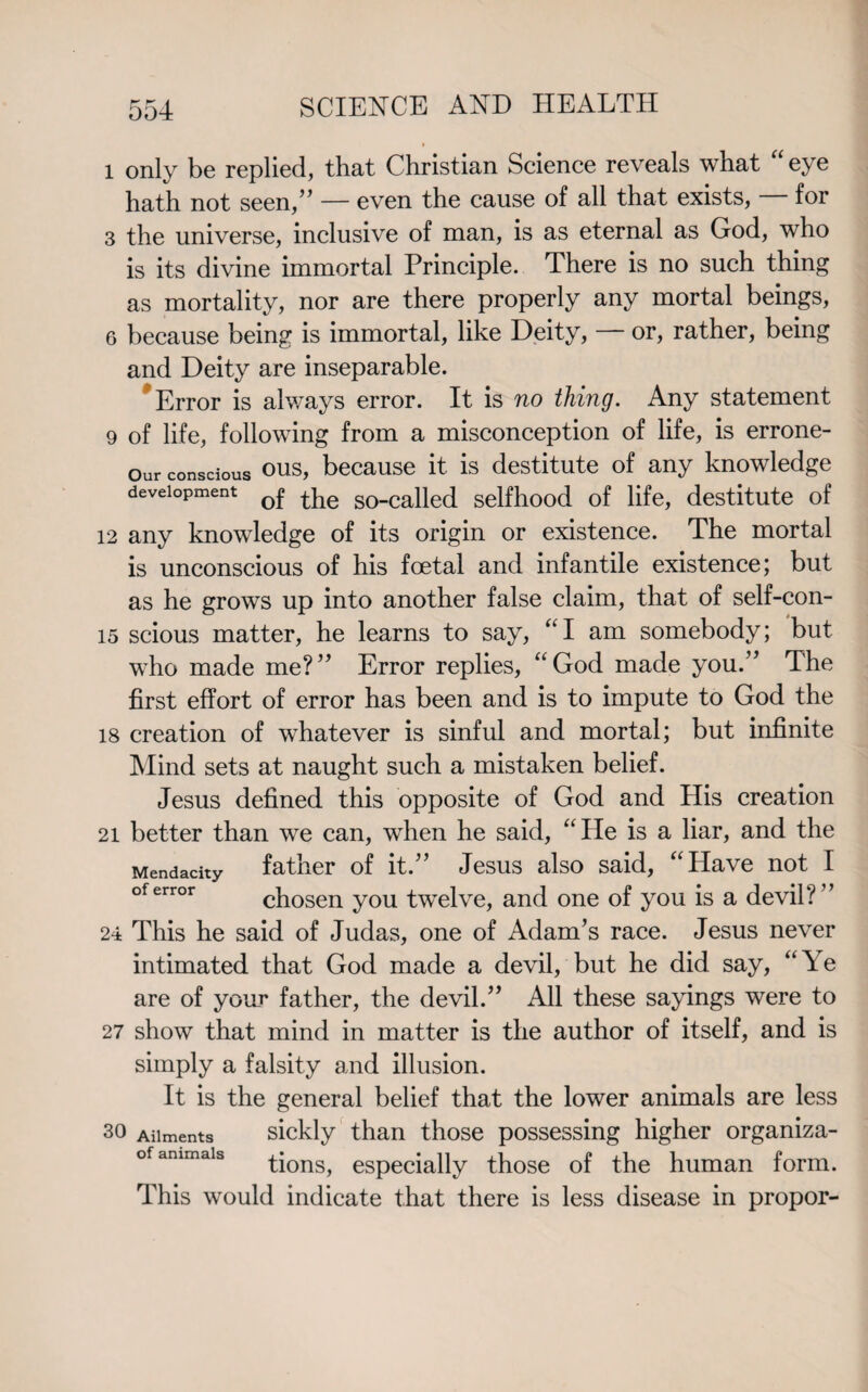 l only be replied, that Christian Science reveals what eye hath not seen,” — even the cause of all that exists, for 3 the universe, inclusive of man, is as eternal as God, who is its divine immortal Principle. There is no such thing as mortality, nor are there properly any mortal beings, 6 because being is immortal, like Deity, — or, rather, being and Deity are inseparable. Error is always error. It is no thing. Any statement 9 of life, following from a misconception of life, is errone- Our conscious ous, because it is destitute of any knowledge development 0j? so_caned selfhood of life, destitute of 12 any knowledge of its origin or existence. The mortal is unconscious of his foetal and infantile existence; but as he grows up into another false claim, that of self-con- 15 scious matter, he learns to say, “I am somebody; but who made me?” Error replies, “God made you.” The first effort of error has been and is to impute to God the 18 creation of whatever is sinful and mortal; but infinite Mind sets at naught such a mistaken belief. Jesus defined this opposite of God and His creation 21 better than we can, when he said, “He is a liar, and the father of it.” Jesus also said, “Have not I chosen you twelve, and one of you is a devil? ” 24 This he said of Judas, one of Adam’s race. Jesus never intimated that God made a devil, but he did say, “Ye are of your father, the devil.” All these sayings were to 27 show that mind in matter is the author of itself, and is simply a falsity and illusion. It is the general belief that the lower animals are less so Ailments sickly than those possessing higher organiza- of ammais tions, especially those of the human form. This would indicate that there is less disease in propor- Mendacity of error