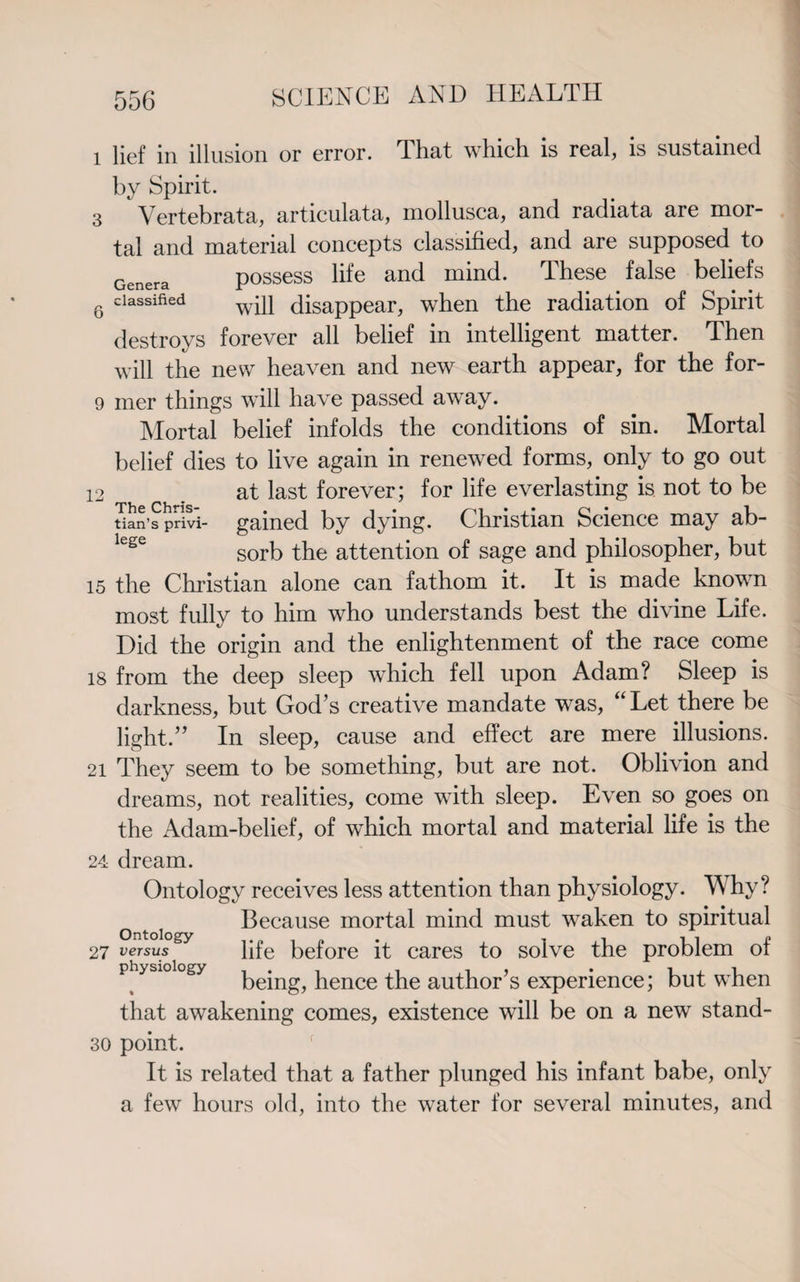 l lief in illusion or error. That which is real, is sustained by Spirit. 3 Vertebrata, articulata, mollusca, and radiata are mor¬ tal and material concepts classified, and are supposed to Genera possess life and mind. These false beliefs 6 classified w*p disappear, when the radiation of Spirit destroys forever all belief in intelligent matter. Then will the new heaven and new earth appear, for the for- 9 mer things will have passed away. Mortal belief infolds the conditions of sin. Mortal belief dies to live again in renewed forms, only to go out 12 at last forever; for life everlasting is not to be tian’s privi- gained by dying. Christian Science may ab¬ sorb the attention of sage and philosopher, but 15 the Christian alone can fathom it. It is made known most fully to him who understands best the divine Life. Did the origin and the enlightenment of the race come 18 from the deep sleep which fell upon Adam? Sleep is darkness, but God’s creative mandate was, “Let there be light.” In sleep, cause and effect are mere illusions. 21 They seem to be something, but are not. Oblivion and dreams, not realities, come with sleep. Even so goes on the Adam-belief, of which mortal and material life is the 24 dream. Ontology receives less attention than physiology. Why? Because mortal mind must waken to spiritual 27 versus life before it cares to solve the problem of being, hence the author’s experience; but when that awakening comes, existence will be on a new stand- 30 point. It is related that a father plunged his infant babe, only a few hours old, into the water for several minutes, and