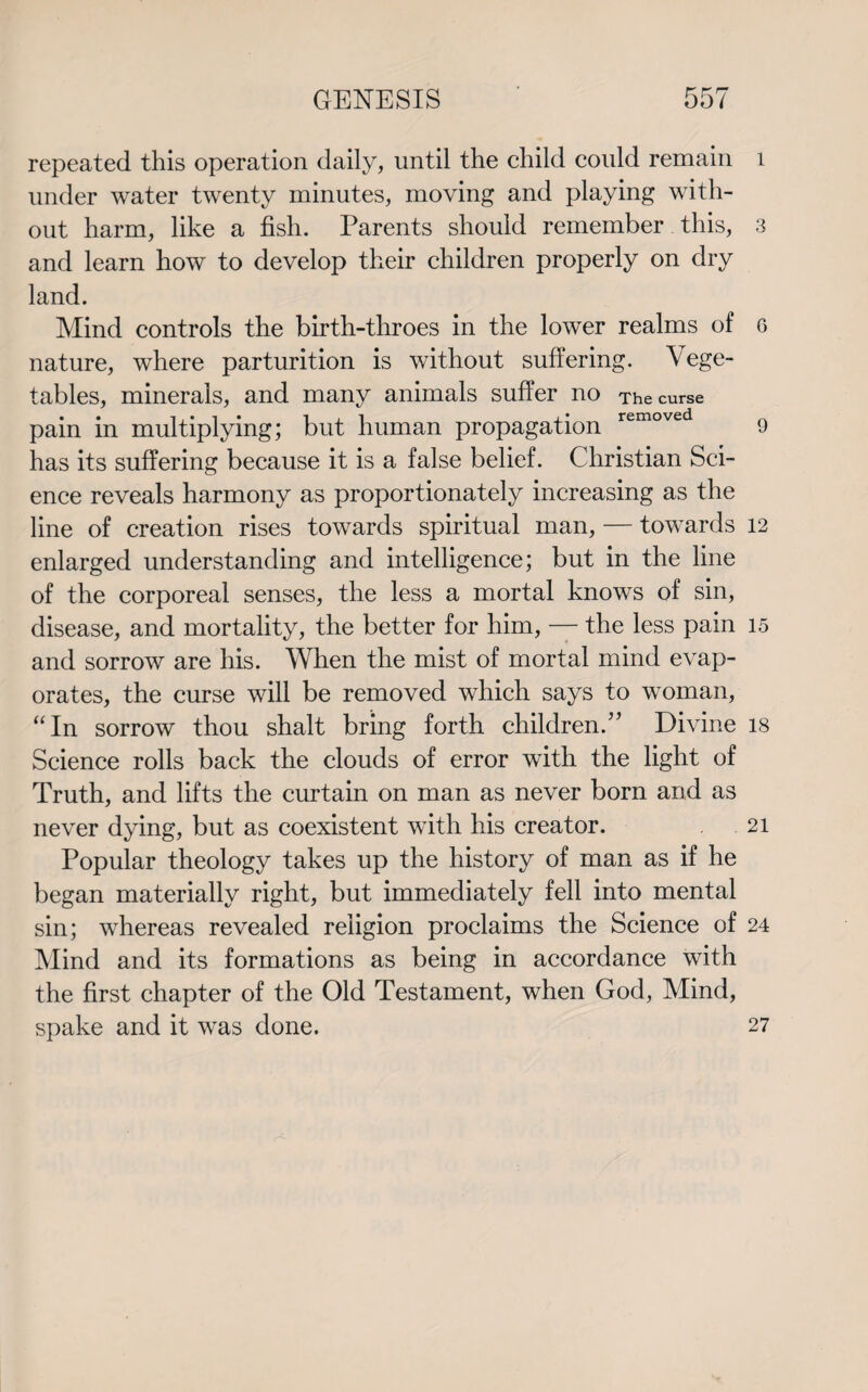 repeated this operation daily, until the child could remain 1 under water twenty minutes, moving and playing with¬ out harm, like a fish. Parents should remember this, 3 and learn how to develop their children properly on dry land. Mind controls the birth-throes in the lower realms of 6 nature, where parturition is without suffering. Vege¬ tables, minerals, and many animals suffer no The curse pain in multiplying; but human propagation removed 9 has its suffering because it is a false belief. Christian Sci¬ ence reveals harmony as proportionately increasing as the line of creation rises towards spiritual man, — towards 12 enlarged understanding and intelligence; but in the line of the corporeal senses, the less a mortal knows of sin, disease, and mortality, the better for him, — the less pain 15 and sorrow are his. When the mist of mortal mind evap¬ orates, the curse will be removed which says to woman, “In sorrow thou shalt bring forth children.” Divine 18 Science rolls back the clouds of error with the light of Truth, and lifts the curtain on man as never born and as never dying, but as coexistent with his creator. 21 Popular theology takes up the history of man as if he began materially right, but immediately fell into mental sin; whereas revealed religion proclaims the Science of 24 Mind and its formations as being in accordance with the first chapter of the Old Testament, when God, Mind, spake and it was done. 27