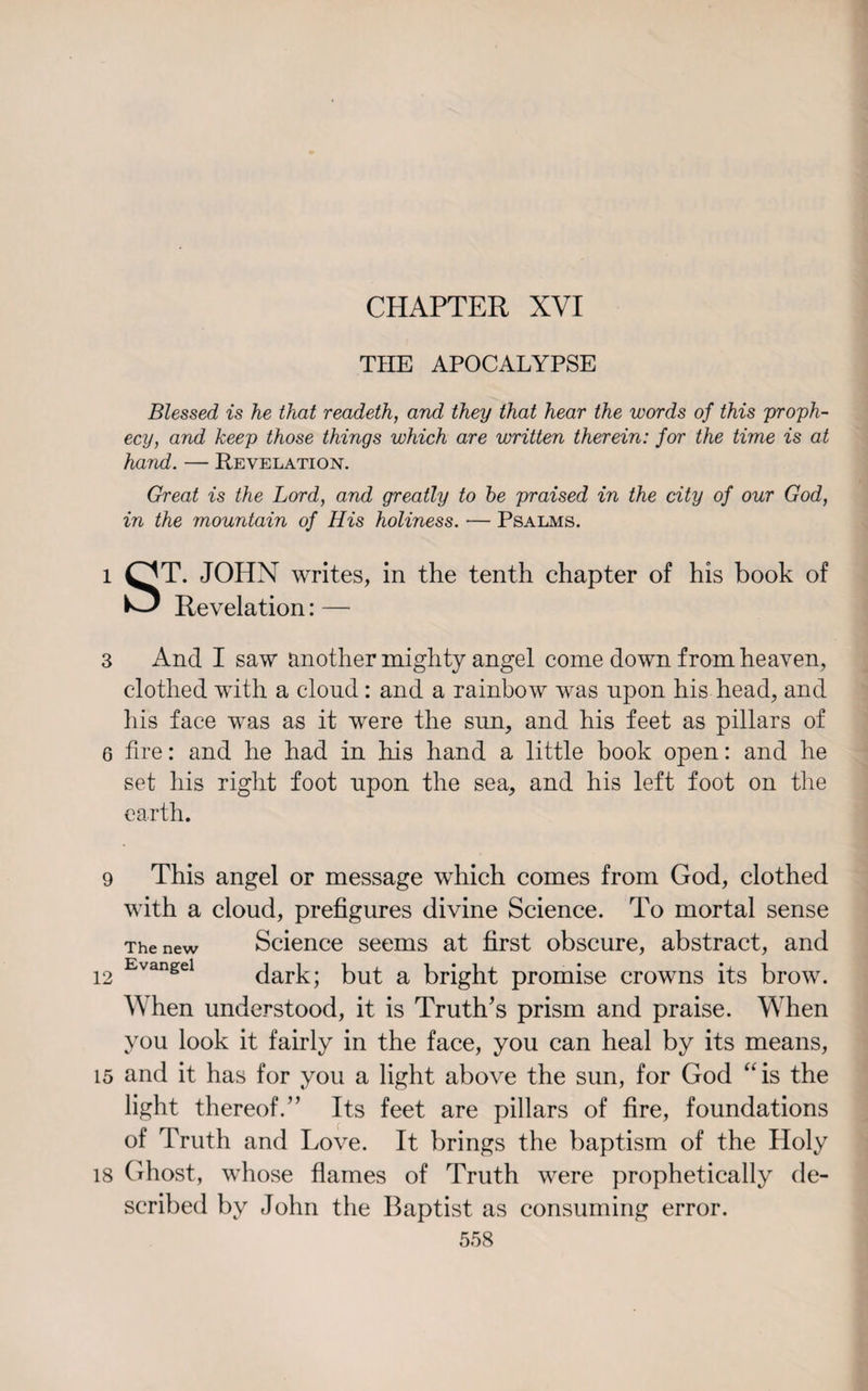 CHAPTER XVI THE APOCALYPSE Blessed is he that readeth, and they that hear the words of this proph¬ ecy, and keep those things which are written therein: for the time is at hand. — Revelation. Great is the Lord, and greatly to he praised in the city of our God, in the mountain of His holiness. — Psalms. l QT. JOHN writes, in the tenth chapter of his book of L-J Revelation: —- 3 And I saw another mighty angel come down from heaven, clothed with a cloud: and a rainbow was upon his head, and his face was as it were the sun, and his feet as pillars of 6 fire: and he had in his hand a little book open: and he set his right foot upon the sea, and his left foot on the earth. 9 This angel or message which comes from God, clothed with a cloud, prefigures divine Science. To mortal sense The new Science seems at first obscure, abstract, and 12 Evangel dark; but a bright promise crowns its brow. When understood, it is Truth’s prism and praise. When you look it fairly in the face, you can heal by its means, 15 and it has for you a light above the sun, for God “is the light thereof.” Its feet are pillars of fire, foundations of Truth and Love. It brings the baptism of the Holy 18 Ghost, whose flames of Truth were prophetically de¬ scribed by John the Baptist as consuming error.