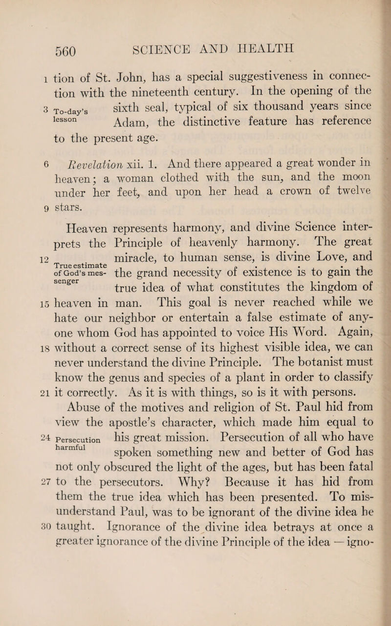 1 tion of St. John, has a special suggestiveness in connec¬ tion with the nineteenth century. In the opening of the 3 To-day’s sixth seal, typical of six thousand years since lesson Adam, the distinctive feature has reference to the present age. 6 Revelation xii. 1. And there appeared a great wonder in heaven; a woman clothed with the sun, and the moon under her feet, and upon her head a crown of twelve 9 stars. Heaven represents harmony, and divine Science inter¬ prets the Principle of heavenly harmony. The great 12 miracle, to human sense, is divine Love, and True estimate , . p . . of God’s mes- the grand necessity or existence is to gam the true idea of what constitutes the kingdom of 15 heaven in man. This goal is never reached while we hate our neighbor or entertain a false estimate of any¬ one whom God has appointed to voice His Word. Again, 18 without a correct sense of its highest visible idea, we can never understand the divine Principle. The botanist must know the genus and species of a plant in order to classify 21 it correctly. As it is with things, so is it with persons. Abuse of the motives and religion of St. Paul hid from view the apostle’s character, which made him equal to 24 Persecution his great mission. Persecution of all who have spoken something new and better of God has not only obscured the light of the ages, but has been fatal 27 to the persecutors. Why? Because it has hid from them the true idea which has been presented. To mis¬ understand Paul, was to be ignorant of the divine idea he 80 taught. Ignorance of the divine idea betrays at once a greater ignorance of the divine Principle of the idea — igno-