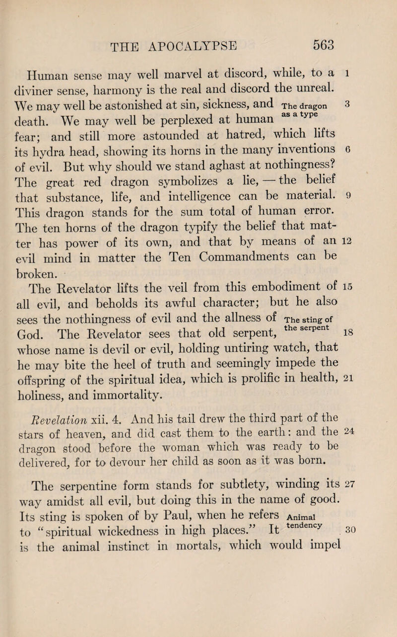 Human sense may well marvel at discord, while, to a l diviner sense, harmony is the real and discord the unreal. We may well be astonished at sin, sickness, and The dragon 3 death. We may well be perplexed at human asatype fear; and still more astounded at hatred, which lifts its hydra head, showing its horns in the many inventions 6 of evil. But why should we stand aghast at nothingness? The great red dragon symbolizes a lie, — the belief that substance, life, and intelligence can be material. 9 This dragon stands for the sum total of human error. The ten horns of the dragon typify the belief that mat¬ ter has power of its own, and that by means of an 12 evil mind in matter the Ten Commandments can be broken. The Revelator lifts the veil from this embodiment of 15 all evil, and beholds its awful character; but he also sees the nothingness of evil and the allness of The sting of God. The Revelator sees that old serpent, theserpent is whose name is devil or evil, holding untiring watch, that he may bite the heel of truth and seemingly impede the offspring of the spiritual idea, which is prolific in health, 21 holiness, and immortality. Revelation xii. 4. And his tail drew the third part of the stars of heaven, and did cast them to the earth: and the 24 dragon stood before the woman which was ready to be delivered, for to devour her child as soon as it was born. The serpentine form stands for subtlety, winding its 27 way amidst all evil, but doing this in the name of good. Its sting is spoken of by Paul, when he refers Animal to “spiritual wickedness in high places/’ It tendency 30 is the animal instinct in mortals, which would impel