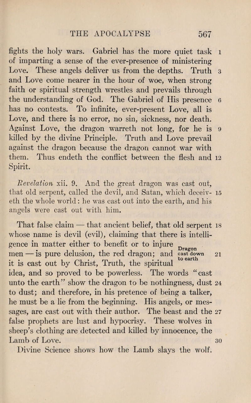 fights the holy wars. Gabriel has the more quiet task of imparting a sense of the ever-presence of ministering Love. These angels deliver us from the depths. Truth and Love come nearer in the hour of woe, when strong faith or spiritual strength wrestles and prevails through the understanding of God. The Gabriel of His presence has no contests. To infinite, ever-present Love, all is Love, and there is no error, no sin, sickness, nor death. Against Love, the dragon warreth not long, for he is killed by the divine Principle. Truth and Love prevail against the dragon because the dragon cannot war with them. Thus endeth the conflict between the flesh and Spirit. Revelation xii. 9. And the great dragon was cast out, that old serpent, called the devil, and Satan, which deceiv- eth the whole world: he was cast out into the earth, and his angels were cast out with him. That false claim — that ancient belief, that old serpent whose name is devil (evil), claiming that there is intelli¬ gence in matter either to benefit or to injure . . 0 Dragon men — is pure delusion, the red dragon; and cast down it is cast out by Christ, Truth, the spiritual idea, and so proved to be powerless. The words “cast unto the earth” show the dragon to be nothingness, dust to dust; and therefore, in his pretence of being a talker, he must be a lie from the beginning. His angels, or mes¬ sages, are cast out with their author. The beast and the false prophets are lust and hypocrisy. These wolves in sheep’s clothing are detected and killed by innocence, the Lamb of Love. Divine Science shows how the Lamb slays the wolf. l 3 6 9 12 15 18 21 24 27 30