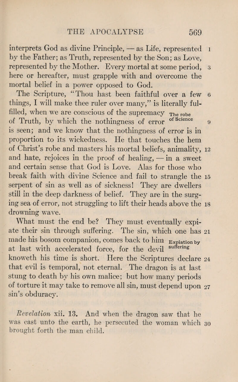 interprets God as divine Principle, — as Life, represented by the Father; as Truth, represented by the Son; as Love, represented by the Mother. Every mortal at some period, here or hereafter, must grapple with and overcome the mortal belief in a power opposed to God. The Scripture, “Thou hast been faithful over a few things, I will make thee ruler over many/’ is literally ful¬ filled, when we are conscious of the supremacy The robe of Truth, by which the nothingness of error ofScience is seen; and we know that the nothingness of error is in proportion to its wickedness. He that touches the hem of Christ’s robe and masters his mortal beliefs, animality, and hate, rejoices in the proof of healing, — in a sweet and certain sense that God is Love. Alas for those who break faith with divine Science and fail to strangle the serpent of sin as well as of sickness! They are dwellers still in the deep darkness of belief. They are in the surg¬ ing sea of error, not struggling to lift their heads above the drowning wave. What must the end be? They must eventually expi¬ ate their sin through suffering. The sin, which one has made his bosom companion, comes back to him Expiation by at last with accelerated force, for the devil sufferm£ knoweth his time is short. Here the Scriptures declare that evil is temporal, not eternal. The dragon is at last stung to death by his own malice; but how many periods of torture it may take to remove all sin, must depend upon sin’s obduracy. Revelation xii. 13. And when the dragon saw that he was east unto the earth, he persecuted the woman which brought forth the man child. 1 3 6 9 12 15 18 21 24 27 30