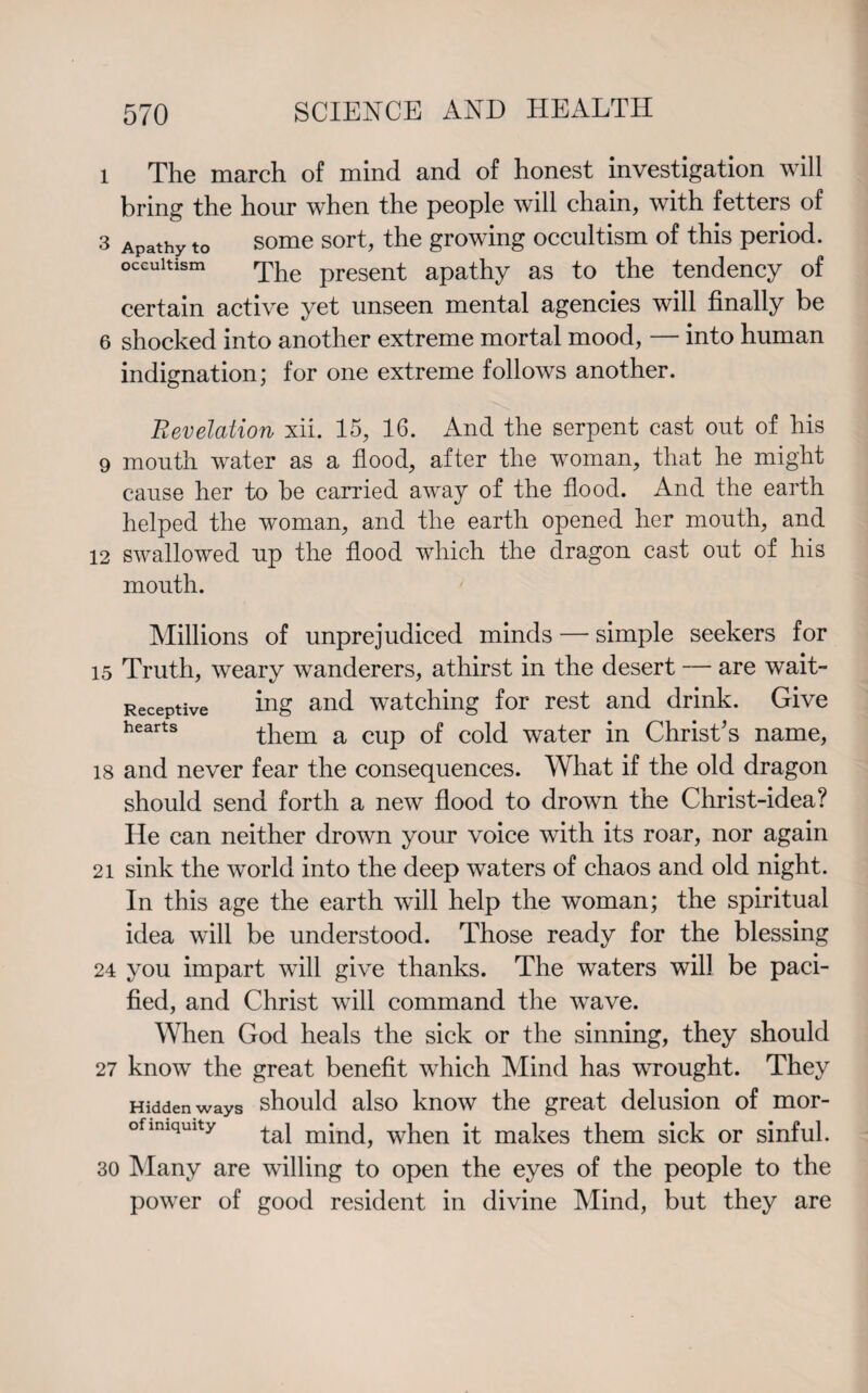 l The march of mind and of honest investigation will bring the hour when the people will chain, with fetters of 3 Apathy to some sort, the growing occultism of this period, occultism The present apathy as to the tendency of certain active yet unseen mental agencies will finally be 6 shocked into another extreme mortal mood, — into human indignation; for one extreme follows another. Revelation xii. 15, 16. And the serpent cast out of his 9 mouth water as a flood, after the woman, that he might cause her to he carried away of the flood. And the earth helped the woman, and the earth opened her mouth, and 12 swallowed up the flood which the dragon cast out of his mouth. Receptive hearts Millions of unprejudiced minds — simple seekers for 15 Truth, weary wanderers, athirst in the desert — are wait¬ ing and watching for rest and drink. Give them a cup of cold water in Christ’s name, 18 and never fear the consequences. What if the old dragon should send forth a new flood to drown the Christ-idea? He can neither drown your voice with its roar, nor again 21 sink the world into the deep waters of chaos and old night. In this age the earth will help the woman; the spiritual idea will be understood. Those ready for the blessing 24 you impart will give thanks. The waters will be paci¬ fied, and Christ will command the wave. When God heals the sick or the sinning, they should 27 know the great benefit which Mind has wrought. They Hidden ways should also know the great delusion of mor- ofimqmty when it makes them sick or sinful. 30 Many are willing to open the eyes of the people to the power of good resident in divine Mind, but they are