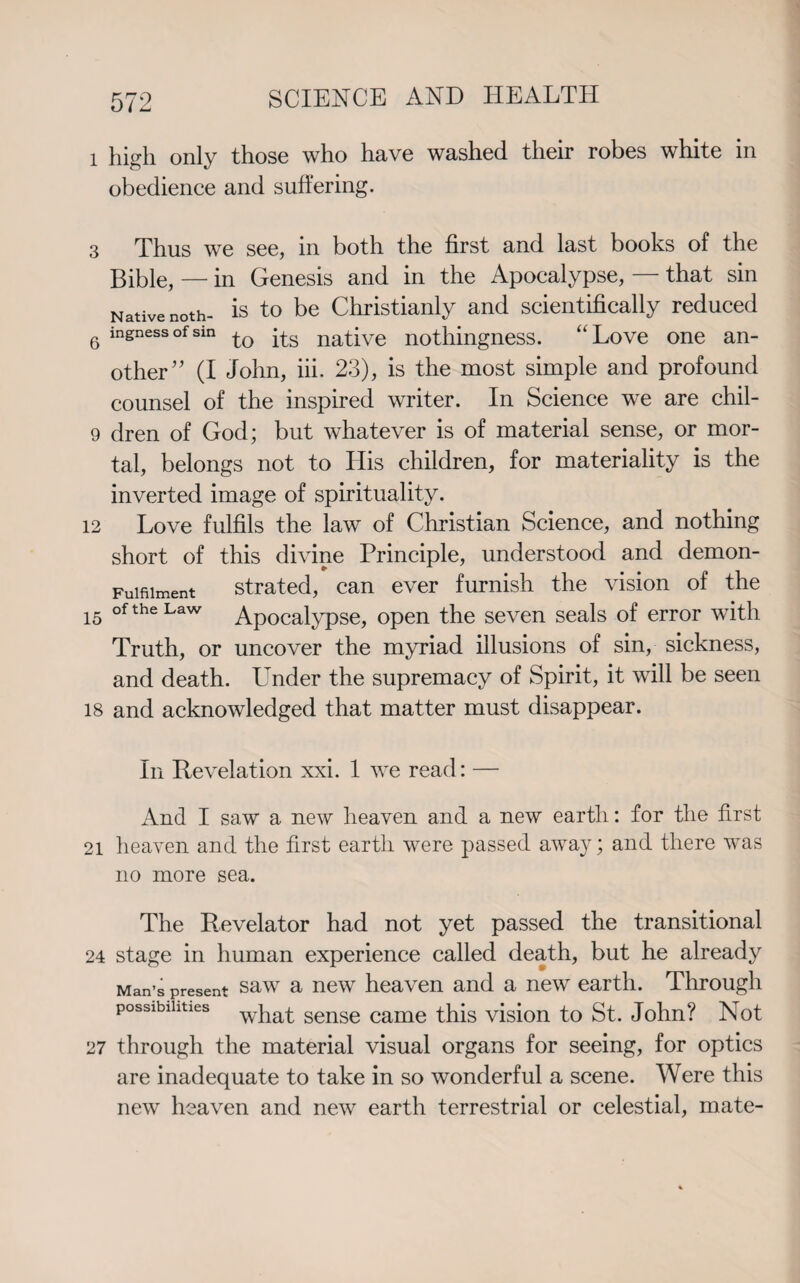 1 high only those who have washed their robes white in obedience and suffering. 3 Thus we see, in both the first and last books of the Bible, — in Genesis and in the Apocalypse, — that sin Native noth- is to be Christianly and scientifically reduced 6 in£nessofsm to its native nothingness. “Love one an¬ other” (I John, iii, 23), is the most simple and profound counsel of the inspired writer. In Science we are chil- 9 dren of God; but whatever is of material sense, or mor¬ tal, belongs not to His children, for materiality is the inverted image of spirituality. 12 Love fulfils the law of Christian Science, and nothing short of this divine Principle, understood and demon- Fuifiiment strated, can ever furnish the vision of the 15 of the Law Apocalypse, open the seven seals of error with Truth, or uncover the myriad illusions of sin, sickness, and death. Under the supremacy of Spirit, it will be seen 18 and acknowledged that matter must disappear. In Revelation xxi. 1 we read: — And I saw a new heaven and a new earth: for the first 21 heaven and the first earth were passed away; and there was no more sea. The Revelator had not yet passed the transitional 24 stage in human experience called death, but he already Man’s present saw a new heaven and a new earth. Through possibilities w}lat sense came this vision to St. John? Not 27 through the material visual organs for seeing, for optics are inadequate to take in so wonderful a scene. Were this new heaven and new earth terrestrial or celestial, mate-