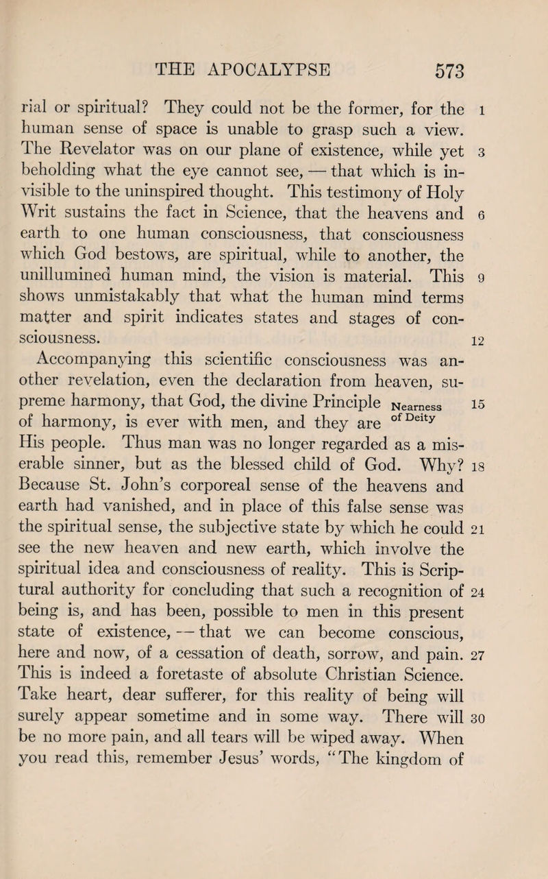 rial or spiritual? They could not be the former, for the human sense of space is unable to grasp such a view. The Revelator was on our plane of existence, while yet beholding what the eye cannot see, — that which is in¬ visible to the uninspired thought. This testimony of Holy Writ sustains the fact in Science, that the heavens and earth to one human consciousness, that consciousness which God bestows, are spiritual, while to another, the unillumined human mind, the vision is material. This shows unmistakably that what the human mind terms matter and spirit indicates states and stages of con¬ sciousness. Accompanying this scientific consciousness was an¬ other revelation, even the declaration from heaven, su¬ preme harmony, that God, the divine Principle Nearness of harmony, is ever with men, and they are ofDeity His people. Thus man was no longer regarded as a mis¬ erable sinner, but as the blessed child of God. Why? Because St. John’s corporeal sense of the heavens and earth had vanished, and in place of this false sense was the spiritual sense, the subjective state by wdiich he could see the new heaven and new earth, which involve the spiritual idea and consciousness of reality. This is Scrip¬ tural authority for concluding that such a recognition of being is, and has been, possible to men in this present state of existence, — that we can become conscious, here and now, of a cessation of death, sorrow, and pain. This is indeed a foretaste of absolute Christian Science. Take heart, dear sufferer, for this reality of being will surely appear sometime and in some way. There will be no more pain, and all tears will be wiped away. When you read this, remember Jesus’ words, “The kingdom of l 3 6 9 12 15 18 21 24 27 30