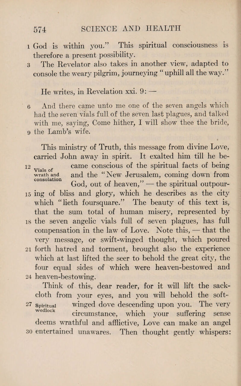 1 God is within you.” This spiritual consciousness is therefore a present possibility. 3 The Revel ator also takes in another view, adapted to console the weary pilgrim, journeying “uphill all the way.” He writes, in Revelation xxi. 9: —- 6 And there came unto me one of the seven angels which had the seven vials full of the seven last plagues, and talked with me, saying, Come hither, I will show thee the bride, 9 the Lamb’s wife. This ministry of Truth, this message from divine Love, carried John away in spirit. It exalted him till he be- 12 f came conscious of the spiritual facts of being wrath and and the “New Jerusalem, coming down from consolation _ p , ,, . ... God, out of heaven, — the spiritual outpour- 15 ing of bliss and glory, which he describes as the city which “lieth foursquare.” The beauty of this text is, that the sum total of human misery, represented by 18 the seven angelic vials full of seven plagues, has full compensation in the law of Love. Note this, — that the very message, or swift-winged thought, which poured 21 forth hatred and torment, brought also the experience which at last lifted the seer to behold the great city, the four equal sides of which were heaven-bestowed and 24 heaven-bestowing. Think of this, dear reader, for it will lift the sack¬ cloth from your eyes, and you will behold the soft- 27 spiritual winged dove descending upon you. The very wedlock • , l • l rv • circumstance, which your suffering sense deems wrathful and afflictive, Love can make an angel 30 entertained unawares. Then thought gently whispers: