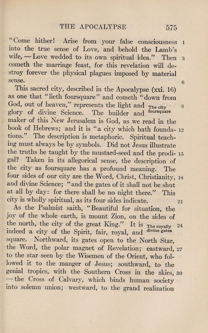 Come hither! Arise from your false consciousness l into the true sense of Love, and behold the Lamb’s wife, — Love wedded to its own spiritual idea.” Then 3 cometh the marriage feast, for this revelation will de¬ stroy forever the physical plagues imposed by material sense. 6 This sacred city, described in the Apocalypse (xxi. 16) as one that “lieth foursquare” and cometh “down from God, out of heaven,” represents the light and The city 9 glory of divine Science. The builder and foursciuare maker of this New Jerusalem is God, as we read in the book of Hebrews; and it is “a city which hath founda- 12 lions.” The description is metaphoric. Spiritual teach¬ ing must always be by symbols. Did not Jesus illustrate the truths he taught by the mustard-seed and the prodi- 15 gal? Taken in its allegorical sense, the description of the city as foursquare has a profound meaning. The four sides of our city are the Word, Christ, Christianity, is and divine Science; “and the gates of it shall not be shut at all by day: for there shall be no night there.” This city is wholly spiritual, as its four sides indicate. 21 As the Psalmist saith, “Beautiful for situation, the joy of the whole earth, is mount Zion, on the sides of the north, the city of the great King.” It is Theroyaiiy 24 indeed a city of the Spirit, fair, royal, and dmne&ates square. Northward, its gates open to the North Star, the Word, the polar magnet of Revelation; eastward, 27 to the star seen by the Wisemen of the Orient, who fol¬ lowed it to the manger of Jesus; southward, to the genial tropics, with the Southern Cross in the skies, 30 — the Cross of Calvary, which binds human society into solemn union; westward, to the grand realization