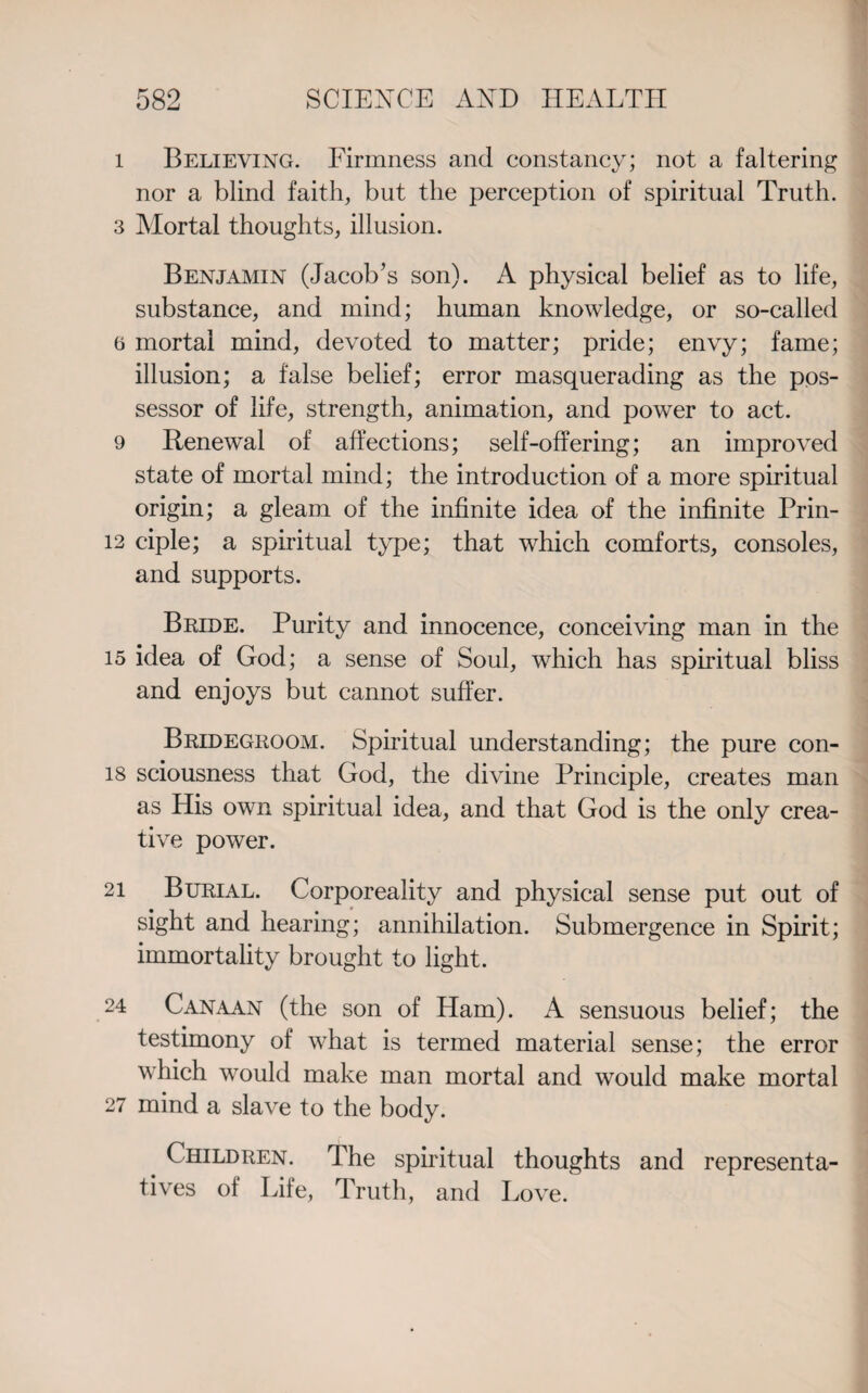 1 Believing. Firmness and constancy; not a faltering nor a blind faith, but the perception of spiritual Truth. 3 Mortal thoughts, illusion. Benjamin (Jacob’s son). A physical belief as to life, substance, and mind; human knowledge, or so-called 6 mortal mind, devoted to matter; pride; envy; fame; illusion; a false belief; error masquerading as the pos¬ sessor of life, strength, animation, and power to act. 9 Renewal of affections; self-offering; an improved state of mortal mind; the introduction of a more spiritual origin; a gleam of the infinite idea of the infinite Prin- 13 ciple; a spiritual type; that which comforts, consoles, and supports. Bride. Purity and innocence, conceiving man in the 15 idea of God; a sense of Soul, which has spiritual bliss and enjoys but cannot suffer. Bridegroom. Spiritual understanding; the pure con- 18 sciousness that God, the divine Principle, creates man as His own spiritual idea, and that God is the only crea¬ tive power. 21 Burial. Corporeality and physical sense put out of sight and hearing; annihilation. Submergence in Spirit; immortality brought to light. 24 Canaan (the son of Ham). A sensuous belief; the testimony of what is termed material sense; the error which would make man mortal and would make mortal 27 mind a slave to the body. Children. The spiritual thoughts and representa¬ tives of Life, Truth, and Love.