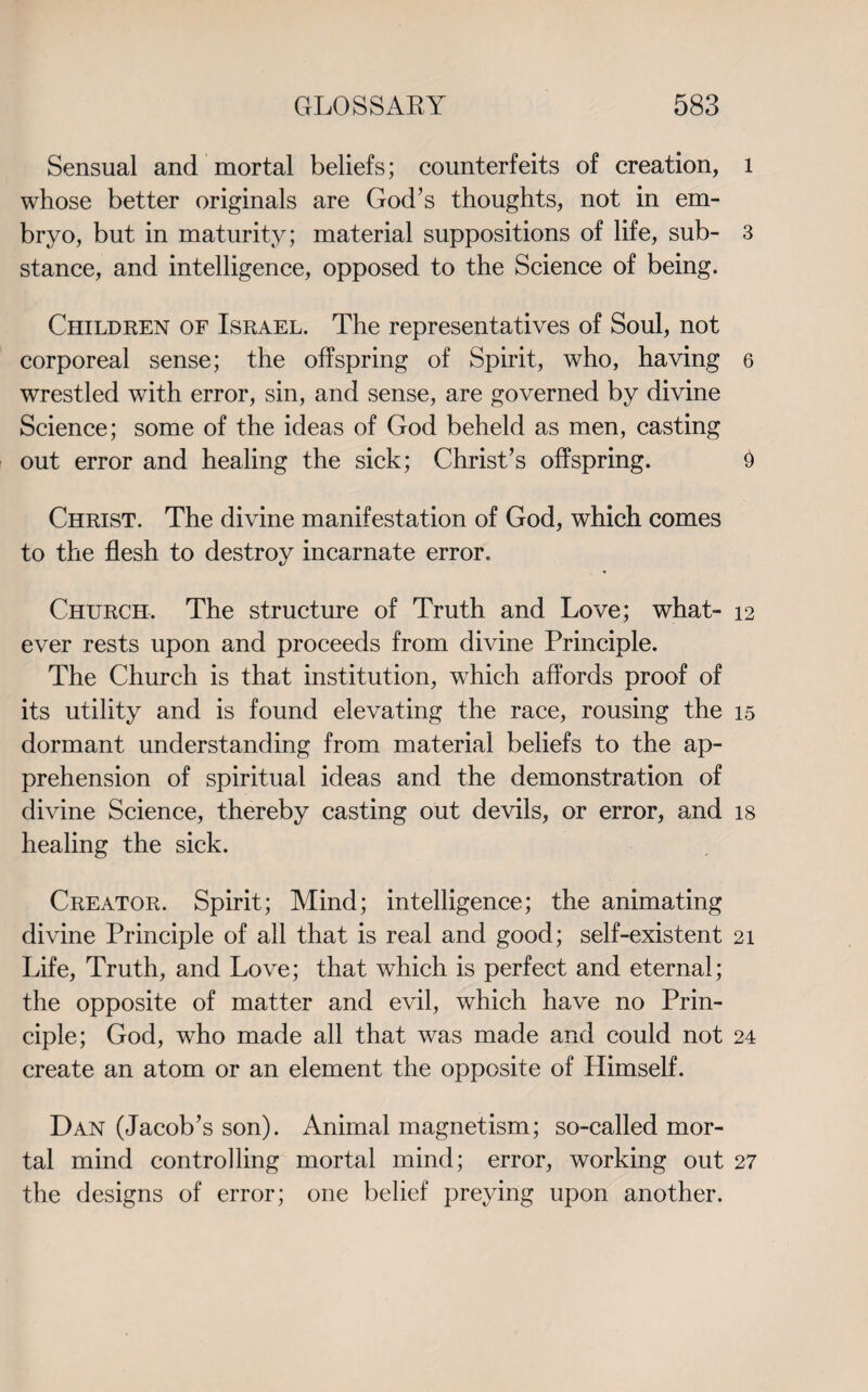 Sensual and mortal beliefs; counterfeits of creation, l whose better originals are God’s thoughts, not in em¬ bryo, but in maturity; material suppositions of life, sub- 3 stance, and intelligence, opposed to the Science of being. Children of Israel. The representatives of Soul, not corporeal sense; the offspring of Spirit, who, having 6 wrestled with error, sin, and sense, are governed by divine Science; some of the ideas of God beheld as men, casting out error and healing the sick; Christ’s offspring. 9 Christ. The divine manifestation of God, which comes to the flesh to destroy incarnate error. Church, The structure of Truth and Love; what- 12 ever rests upon and proceeds from divine Principle. The Church is that institution, which affords proof of its utility and is found elevating the race, rousing the 15 dormant understanding from material beliefs to the ap¬ prehension of spiritual ideas and the demonstration of divine Science, thereby casting out devils, or error, and is healing the sick. Creator. Spirit; Mind; intelligence; the animating divine Principle of all that is real and good; self-existent 21 Life, Truth, and Love; that which is perfect and eternal; the opposite of matter and evil, which have no Prin¬ ciple; God, who made all that was made and could not 24 create an atom or an element the opposite of Himself. Dan (Jacob’s son). Animal magnetism; so-called mor¬ tal mind controlling mortal mind; error, working out 27 the designs of error; one belief preying upon another.