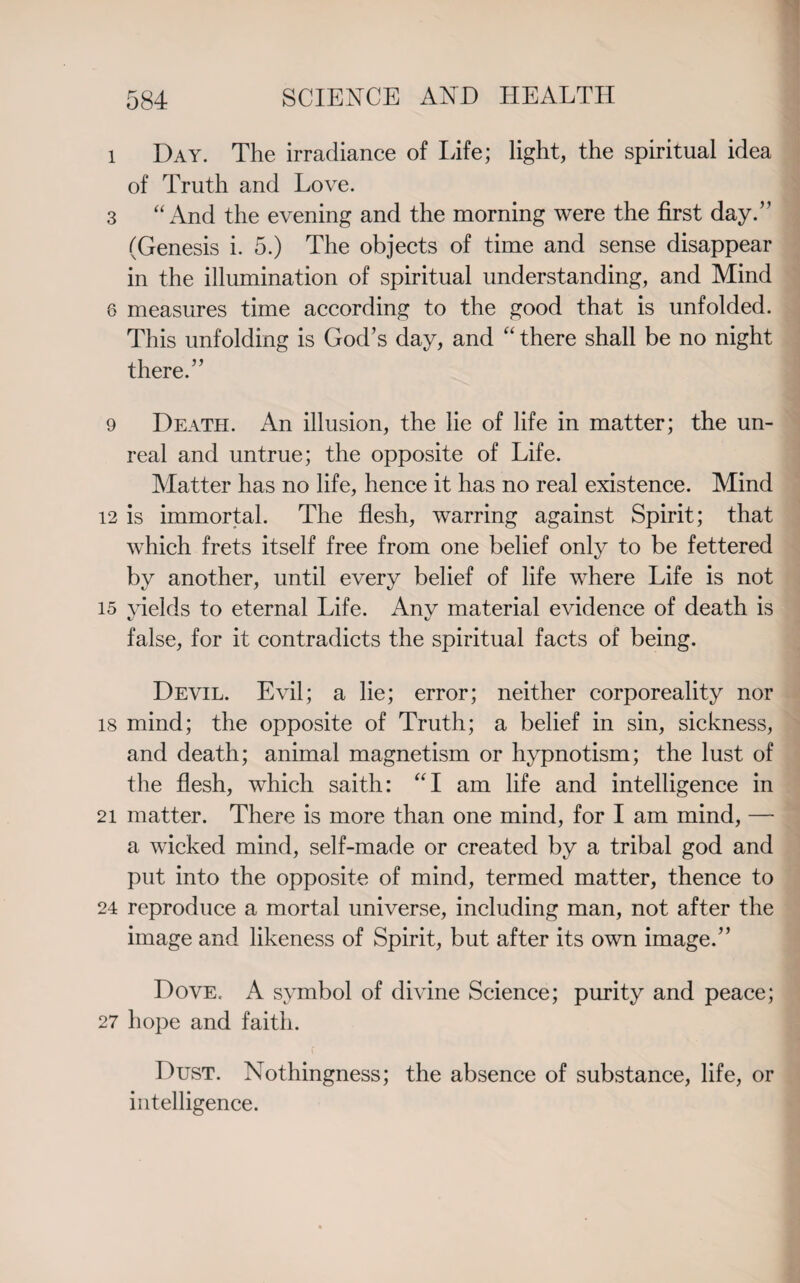 1 Day. The irradiance of life; light, the spiritual idea of Truth and Love. 3 “And the evening and the morning were the first day.” (Genesis i. 5.) The objects of time and sense disappear in the illumination of spiritual understanding, and Mind 6 measures time according to the good that is unfolded. This unfolding is God’s day, and “ there shall be no night there.” 9 Death. An illusion, the lie of life in matter; the un¬ real and untrue; the opposite of Life. Matter has no life, hence it has no real existence. Mind 12 is immortal. The flesh, warring against Spirit; that which frets itself free from one belief only to be fettered by another, until every belief of life where Life is not 15 yields to eternal Life. Any material evidence of death is false, for it contradicts the spiritual facts of being. Devil. Evil; a lie; error; neither corporeality nor 18 mind; the opposite of Truth; a belief in sin, sickness, and death; animal magnetism or hypnotism; the lust of the flesh, which saith: “I am life and intelligence in 21 matter. There is more than one mind, for I am mind, — a wicked mind, self-made or created by a tribal god and put into the opposite of mind, termed matter, thence to 24 reproduce a mortal universe, including man, not after the image and likeness of Spirit, but after its own image.” Dove. A symbol of divine Science; purity and peace; 27 hope and faith. f Dust. Nothingness; the absence of substance, life, or intelligence.