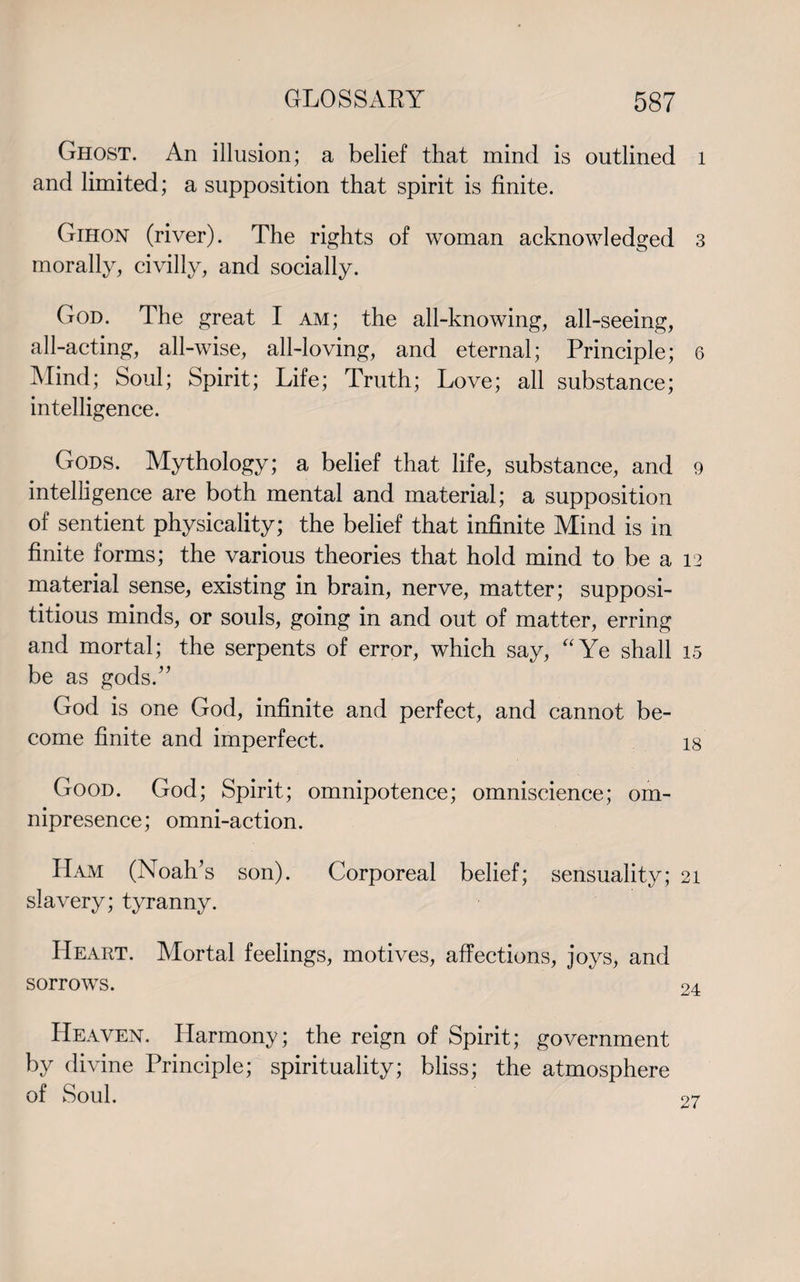 Ghost. An illusion; a belief that mind is outlined 1 and limited; a supposition that spirit is finite. Gihon (river). The rights of woman acknowledged 3 morally, civilly, and socially. God. The great I am; the all-knowing, all-seeing, all-acting, all-wise, all-loving, and eternal; Principle; 6 Mind; Soul; Spirit; Life; Truth; Love; all substance; intelligence. Gods. Mythology; a belief that life, substance, and 9 intelligence are both mental and material; a supposition of sentient physicality; the belief that infinite Mind is in finite forms; the various theories that hold mind to be a 12 material sense, existing in brain, nerve, matter; supposi¬ titious minds, or souls, going in and out of matter, erring and mortal; the serpents of error, which say, “Ye shall 15 be as gods.” God is one God, infinite and perfect, and cannot be¬ come finite and imperfect. 18 Good. God; Spirit; omnipotence; omniscience; om¬ nipresence; omni-action. Ham (Noah’s son). Corporeal belief; sensuality; 21 slavery; tyranny. Heart. Mortal feelings, motives, affections, joys, and sorrows. Heaven. Harmony; the reign of Spirit; government by divine Principle; spirituality; bliss; the atmosphere of Soul. 27