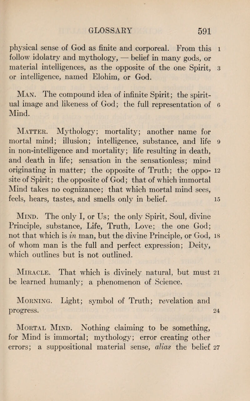 physical sense of God as finite and corporeal. From this follow idolatry and mythology, — belief in many gods, or material intelligences, as the opposite of the one Spirit, or intelligence, named Elohim, or God. Man. The compound idea of infinite Spirit; the spirit¬ ual image and likeness of God; the full representation of Mind. Matter. Mythology; mortality; another name for mortal mind; illusion; intelligence, substance, and life in non-intelligence and mortality; life resulting in death, and death in life; sensation in the sensationless; mind originating in matter; the opposite of Truth; the oppo¬ site of Spirit; the opposite of God; that of which immortal Mind takes no cognizance; that which mortal mind sees, feels, hears, tastes, and smells only in belief. Mind. The only I, or Us; the only Spirit, Soul, divine Principle, substance, Life, Truth, Love; the one God; not that which is in man, but the divine Principle, or God, of whom man is the full and perfect expression; Deity, which outlines but is not outlined. Miracle. That which is divinely natural, but must be learned humanly; a phenomenon of Science. Morning. Light; symbol of Truth; revelation and progress. Mortal Mind. Nothing claiming to be something, for Mind is immortal; mythology; error creating other errors; a suppositional material sense, alias the belief 1 3 6 9 12 15 18 21 24 27