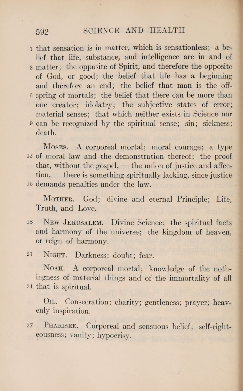 l that sensation is in matter, which is sensationless; a be¬ lief that life, substance, and intelligence are in and of 3 matter; the opposite of Spirit, and therefore the opposite of God, or good; the belief that life has a beginning and therefore an end; the belief that man is the off- 6 spring of mortals; the belief that there can be more than one creator; idolatry; the subjective states of error; material senses; that which neither exists in Science nor 9 can be recognized by the spiritual sense; sin; sickness; death. Moses. A corporeal mortal; moral courage; a type 12 of moral law and the demonstration thereof; the proof that, without the gospel, — the union of justice and affec¬ tion, — there is something spiritually lacking, since justice is demands penalties under the law. Mother. God; divine and eternal Principle; Life, Truth, and Love. 18 New Jerusalem. Divine Science; the spiritual facts and harmony of the universe; the kingdom of heaven, or reign of harmony. 2i Night. Darkness; doubt; fear. Noah. A corporeal mortal; knowledge of the noth¬ ingness of material things and of the immortality of all 24 that is spiritual. Oil. Consecration; charity; gentleness; prayer; heav¬ enly inspiration. 27 Pharisee. Corporeal and sensuous belief; self-right¬ eousness; vanity; hypocrisy.