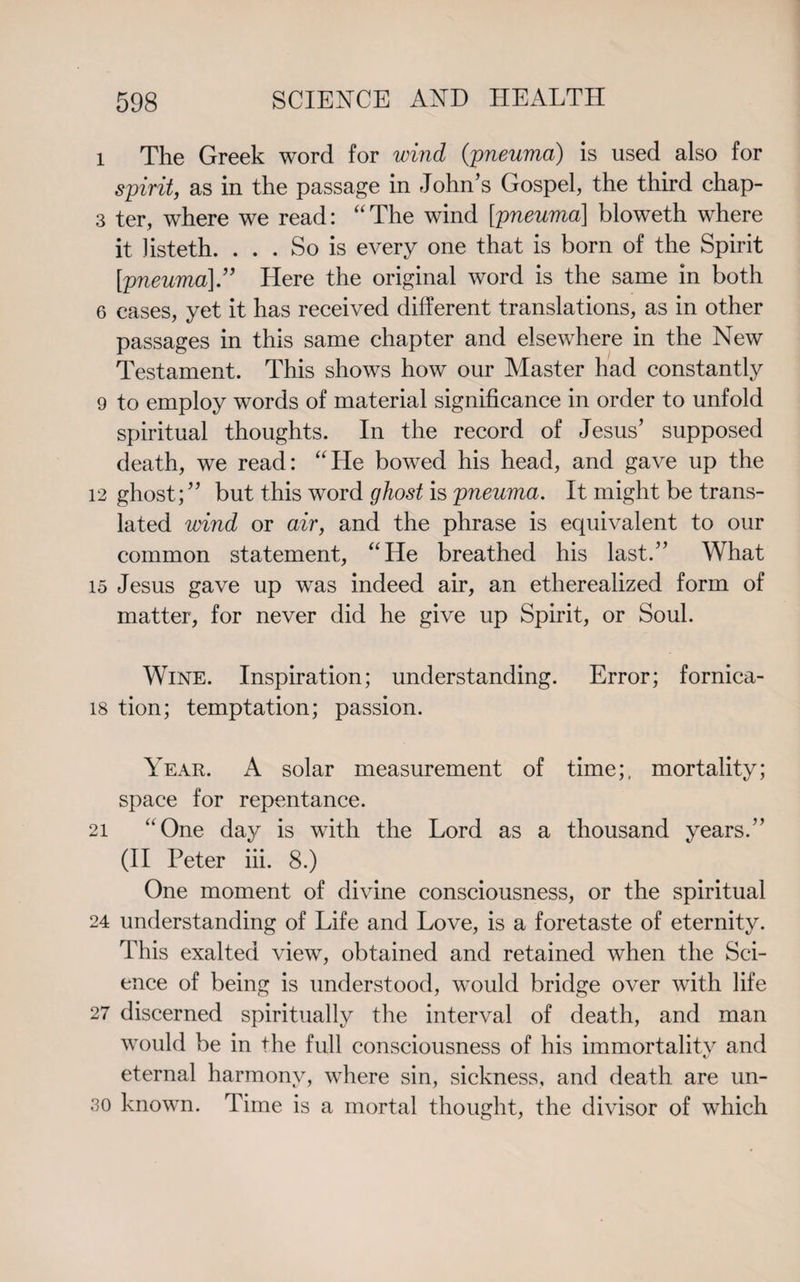 1 The Greek word for wind (pneuma) is used also for spirit, as in the passage in John’s Gospel, the third chap- 3 ter, where we read: “The wind [pneuma] bloweth where it Jisteth. ... So is every one that is born of the Spirit [pneuma]” Here the original word is the same in both 6 eases, yet it has received different translations, as in other passages in this same chapter and elsewhere in the New Testament. This shows how our Master had constantly 9 to employ words of material significance in order to unfold spiritual thoughts. In the record of Jesus’ supposed death, we read: “He bowed his head, and gave up the 12 ghost;” but this word ghost is pneuma. It might be trans¬ lated wind or air, and the phrase is equivalent to our common statement, “He breathed his last.” What 15 Jesus gave up was indeed air, an etherealized form of matter, for never did he give up Spirit, or Soul. Wine. Inspiration; understanding. Error; fornica- 18 tion; temptation; passion. Year. A solar measurement of time;, mortality; space for repentance. 21 “One day is with the Lord as a thousand years.” (II Peter iii. 8.) One moment of divine consciousness, or the spiritual 24 understanding of Life and Love, is a foretaste of eternity. This exalted view, obtained and retained when the Sci¬ ence of being is understood, would bridge over with life 27 discerned spiritually the interval of death, and man would be in the full consciousness of his immortality and eternal harmony, where sin, sickness, and death are un- 30 known. Time is a mortal thought, the divisor of which