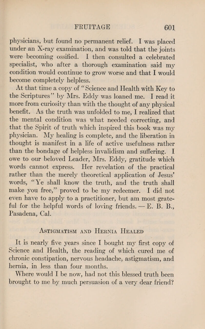 physicians, but found no permanent relief. I was placed under an X-ray examination, and was told that the joints were becoming ossified. I then consulted a celebrated specialist, who after a thorough examination said my condition would continue to grow worse and that I would become completely helpless. At that time a copy of “ Science and Health with Key to the Scriptures” by Mrs. Eddy was loaned me. I read it more from curiosity than with the thought of any physical benefit. As the truth was unfolded to me, I realized that the mental condition was what needed correcting, and that the Spirit of truth which inspired this book was my physician. My healing is complete, and the liberation in thought is manifest in a life of active usefulness rather than the bondage of helpless invalidism and suffering. I owe to our beloved Leader, Mrs. Eddy, gratitude which words cannot express. Her revelation of the practical rather than the merely theoretical application of Jesus’ words, “Ye shall know the truth, and the truth shall make you free,” proved to be my redeemer. I did not even have to apply to a practitioner, but am most grate¬ ful for the helpful words of loving friends. — E. B. B., Pasadena, Cal. Astigmatism and Hernia Healed It is nearly five years since I bought my first copy of Science and Health, the reading of which cured me of chronic constipation, nervous headache, astigmatism, and hernia, in less than four months. Where would I be now, had not this blessed truth been brought to me by much persuasion of a very dear friend?