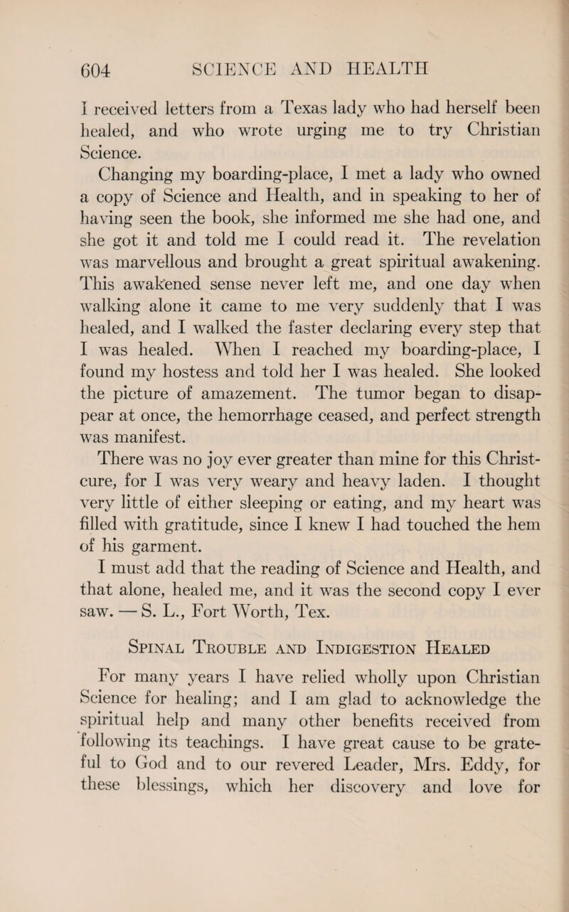 I received letters from a Texas lady who had herself been healed, and who wrote urging me to try Christian Science. Changing my boarding-place, I met a lady who owned a copy of Science and Health, and in speaking to her of having seen the book, she informed me she had one, and she got it and told me I could read it. The revelation was marvellous and brought a great spiritual awakening. This awakened sense never left me, and one day when walking alone it came to me very suddenly that I was healed, and I walked the faster declaring every step that I was healed. When I reached my boarding-place, I found my hostess and told her I was healed. She looked the picture of amazement. The tumor began to disap¬ pear at once, the hemorrhage ceased, and perfect strength was manifest. There was no joy ever greater than mine for this Christ- cure, for I was very weary and heavy laden. I thought very little of either sleeping or eating, and my heart was filled with gratitude, since I knew I had touched the hem of his garment. I must add that the reading of Science and Health, and that alone, heaied me, and it was the second copy I ever saw. — S. L., Fort Worth, Tex. Spinal Trouble and Indigestion Healed For many years I have relied wholly upon Christian Science for healing; and I am glad to acknowledge the spiritual help and many other benefits received from following its teachings. I have great cause to be grate¬ ful to God and to our revered Leader, Mrs. Eddy, for these blessings, which her discovery and love for