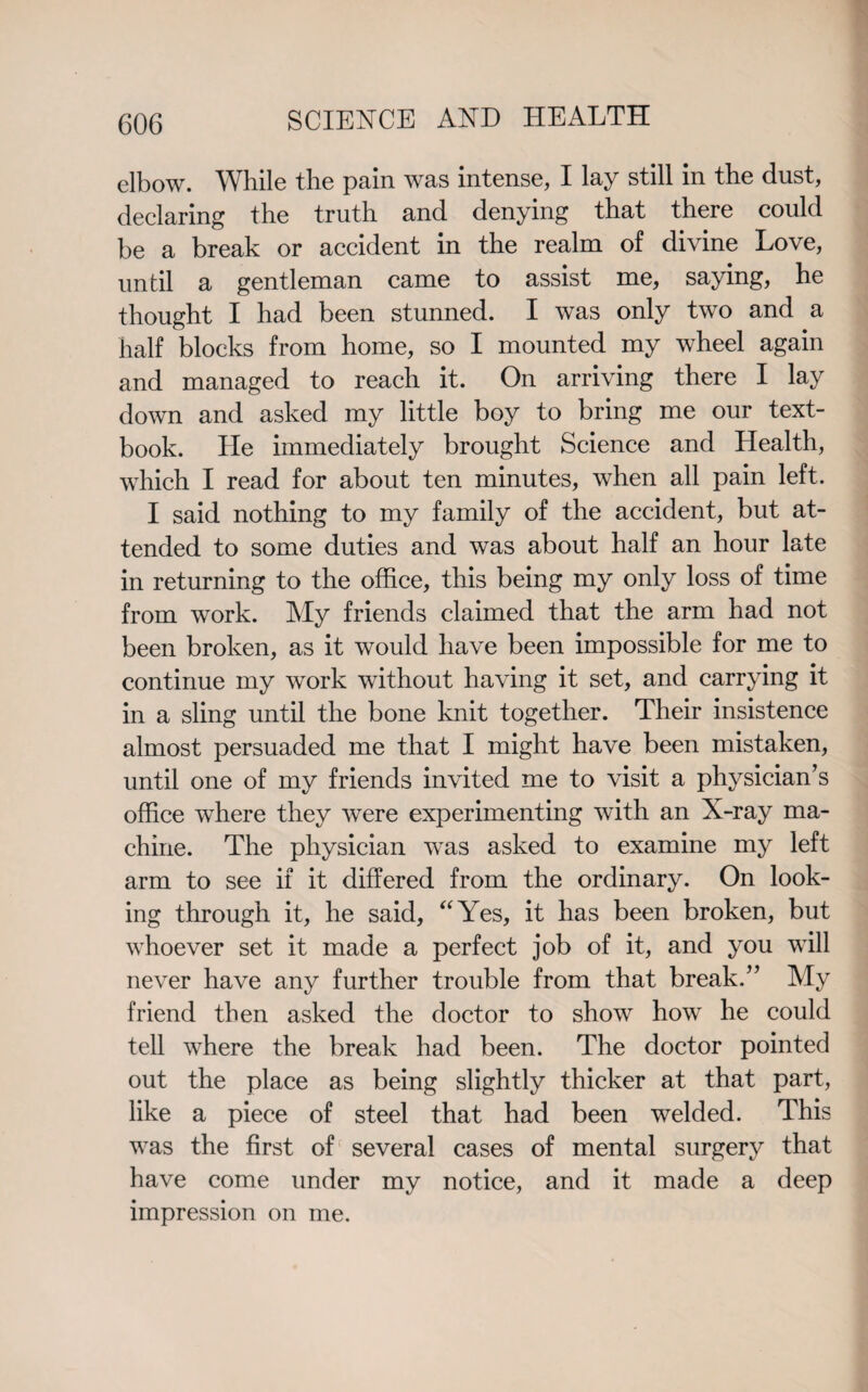 elbow. While the pain was intense, I lay still in the dust, declaring the truth and denying that there could be a break or accident in the realm of divine Love, until a gentleman came to assist me, saying, he thought I had been stunned. I was only two and a half blocks from home, so I mounted my wheel again and managed to reach it. On arriving there I lay down and asked my little boy to bring me our text¬ book. He immediately brought Science and Health, which I read for about ten minutes, when all pain left. I said nothing to my family of the accident, but at¬ tended to some duties and was about half an hour late in returning to the office, this being my only loss of time from work. My friends claimed that the arm had not been broken, as it would have been impossible for me to continue my work without having it set, and carrying it in a sling until the bone knit together. Their insistence almost persuaded me that I might have been mistaken, until one of my friends invited me to visit a physician’s office where they were experimenting with an X-ray ma¬ chine. The physician was asked to examine my left arm to see if it differed from the ordinary. On look¬ ing through it, he said, “Yes, it has been broken, but whoever set it made a perfect job of it, and you will never have any further trouble from that break.” My friend then asked the doctor to show how he could tell where the break had been. The doctor pointed out the place as being slightly thicker at that part, like a piece of steel that had been welded. This was the first of several cases of mental surgery that have come under my notice, and it made a deep impression on me.
