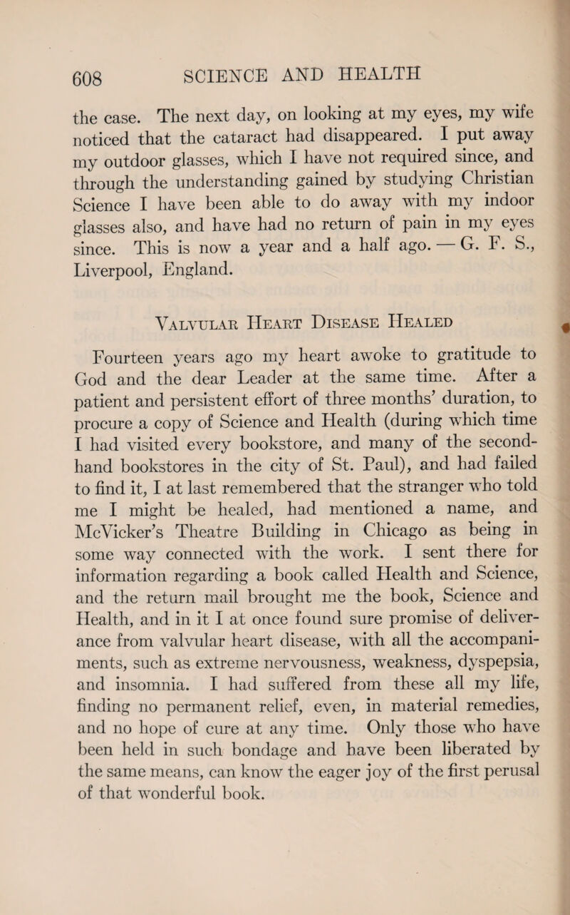 the case. The next day, on looking at my eyes, my wife noticed that the cataract had disappeared. I put away my outdoor glasses, which I have not required since, and through the understanding gained by studying Christian Science I have been able to do away with my indoor glasses also, and have had no return of pain in my eyes since. This is now a year and a half ago. G. F. S., Liverpool, England. Valvular Heart Disease Healed Fourteen years ago my heart awoke to gratitude to God and the dear Leader at the same time. After a patient and persistent effort of three months’ duration, to procure a copy of Science and Health (during wdiich time I had visited every bookstore, and many of the second¬ hand bookstores in the city of St. Paul), and had failed to find it, I at last remembered that the stranger who told me I might be healed, had mentioned a name, and McVicker’s Theatre Building in Chicago as being in some way connected with the work. I sent there for information regarding a book called Health and Science, and the return mail brought me the book, Science and Health, and in it I at once found sure promise of deliver¬ ance from valvular heart disease, with all the accompani¬ ments, such as extreme nervousness, weakness, dyspepsia, and insomnia. I had suffered from these all my life, finding no permanent relief, even, in material remedies, and no hope of cure at any time. Only those who have been held in such bondage and have been liberated by the same means, can know the eager joy of the first perusal of that wonderful book.