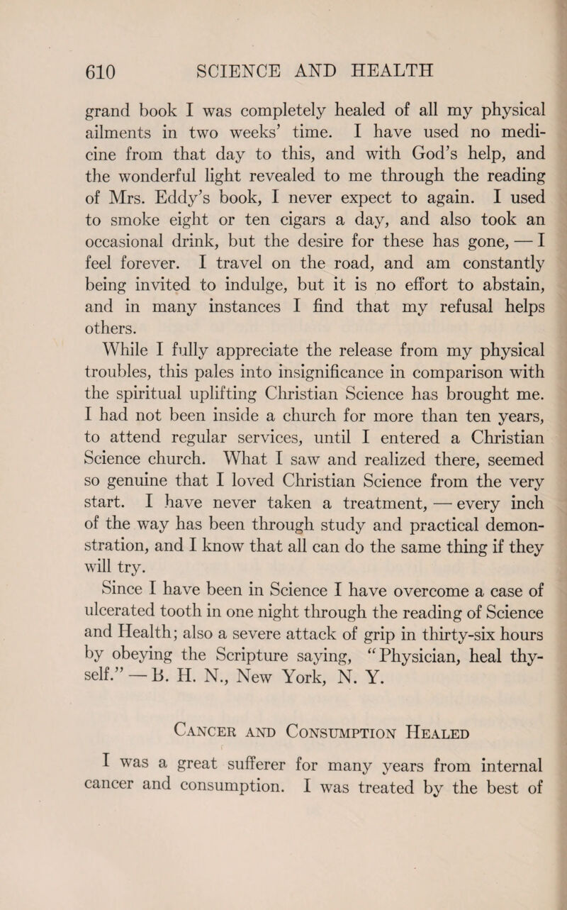 grand book I was completely healed of all my physical ailments in two weeks’ time. I have used no medi¬ cine from that day to this, and with God’s help, and the wonderful light revealed to me through the reading of Mrs. Eddy’s book, I never expect to again. I used to smoke eight or ten cigars a day, and also took an occasional drink, but the desire for these has gone, — I feel forever. I travel on the road, and am constantly being invited to indulge, but it is no effort to abstain, and in many instances I find that my refusal helps others. While I fully appreciate the release from my physical troubles, this pales into insignificance in comparison with the spiritual uplifting Christian Science has brought me. I had not been inside a church for more than ten years, to attend regular services, until I entered a Christian Science church. What I saw and realized there, seemed so genuine that I loved Christian Science from the very start. I have never taken a treatment, — every inch of the wTay has been through study and practical demon¬ stration, and I know that all can do the same thing if they will try. Since I have been in Science I have overcome a case of ulcerated tooth in one night through the reading of Science and Health; also a severe attack of grip in thirty-six hours by obeying the Scripture saying, “ Physician, heal thy¬ self.” — B. H. N., New York, N. Y. Cancer and Consumption Healed f I was a great sufferer for many years from internal cancer and consumption. I was treated by the best of