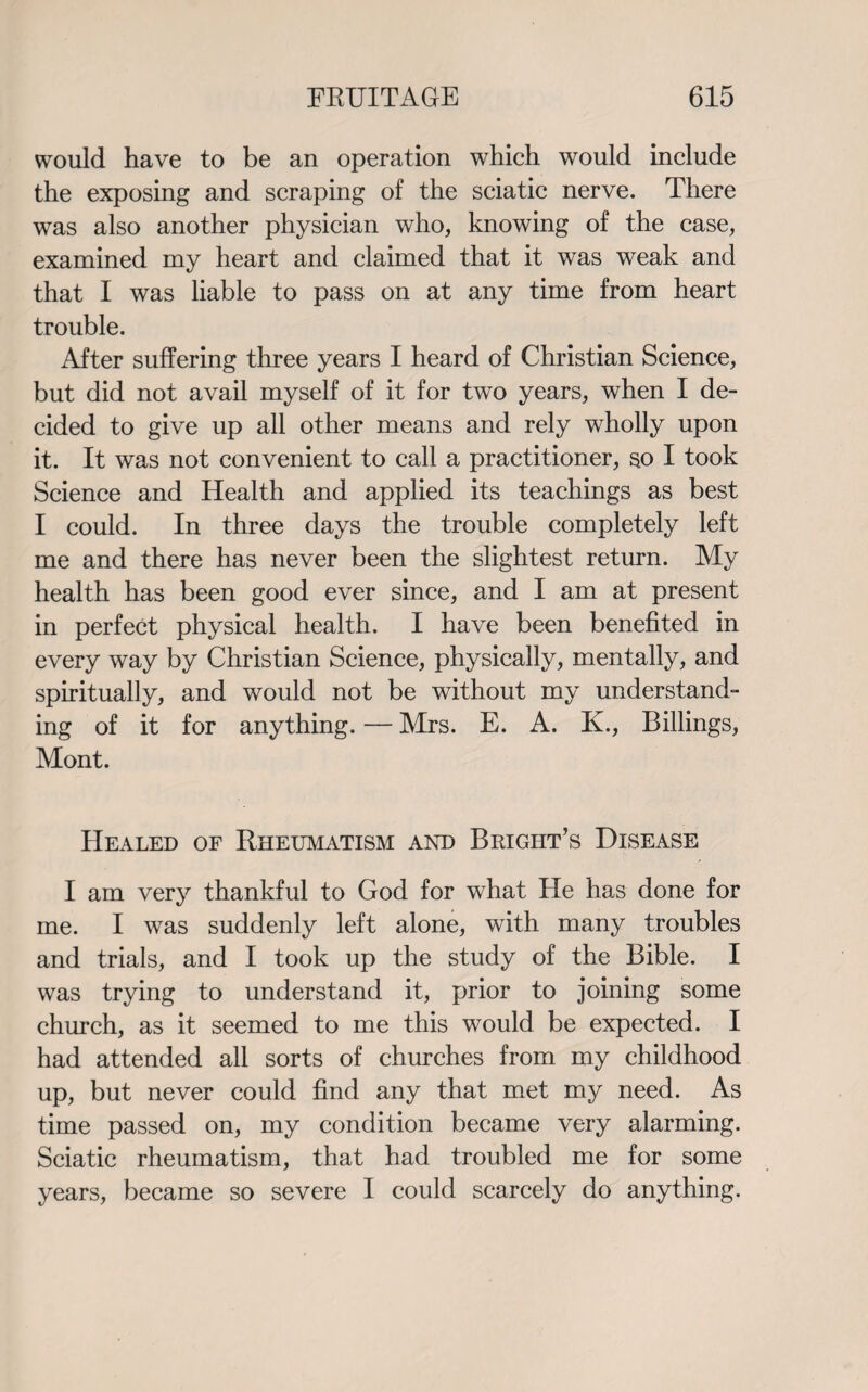 would have to be an operation which would include the exposing and scraping of the sciatic nerve. There was also another physician who, knowing of the case, examined my heart and claimed that it was weak and that I was liable to pass on at any time from heart trouble. After suffering three years I heard of Christian Science, but did not avail myself of it for two years, when I de¬ cided to give up all other means and rely wholly upon it. It was not convenient to call a practitioner, so I took Science and Health and applied its teachings as best I could. In three days the trouble completely left me and there has never been the slightest return. My health has been good ever since, and I am at present in perfect physical health. I have been benefited in every way by Christian Science, physically, mentally, and spiritually, and would not be without my understand¬ ing of it for anything. — Mrs. E. A. K., Billings, Mont. Healed of Rheumatism and Bright’s Disease I am very thankful to God for what He has done for me. I was suddenly left alone, with many troubles and trials, and I took up the study of the Bible. I was trying to understand it, prior to joining some church, as it seemed to me this would be expected. I had attended all sorts of churches from my childhood up, but never could find any that met my need. As time passed on, my condition became very alarming. Sciatic rheumatism, that had troubled me for some years, became so severe I could scarcely do anything.