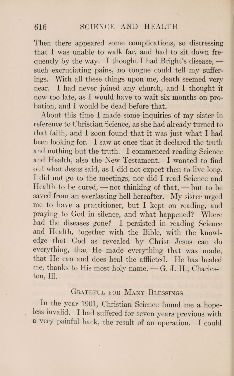 Then there appeared some complications, so distressing that I was unable to walk far, and had to sit down fre¬ quently by the way. I thought I had Bright’s disease, — such excruciating pains, no tongue could tell my suffer¬ ings. With all these things upon me, death seemed very near. I had never joined any church, and I thought it now too late, as I would have to wait six months on pro¬ bation, and I would be dead before that. About this time I made some inquiries of my sister in reference to Christian Science, as she had already turned to that faith, and I soon found that it was just what I had been looking for. I saw at once that it declared the truth and nothing but the truth. I commenced reading Science and Health, also the New Testament. I wanted to find out what Jesus said, as I did not expect then to live long. I did not go to the meetings, nor did I read Science and Health to be cured, — not thinking of that, — but to be saved from an everlasting hell hereafter. My sister urged me to have a practitioner, but I kept on reading, and praying to God in silence, and what happened? Where had the diseases gone? I persisted in reading Science and Health, together with the Bible, with the knowl¬ edge that God as revealed by Christ Jesus can do everything, that He made everything that was made, that He can and does heal the afflicted. He has healed me, thanks to His most holv name. — G. J. II., Charles- ton, Ill. Grateful for Many Blessings In the year 1901, Christian Science found me a hope¬ less invalid. I had suffered for seven years previous with a very painful back, the result of an operation. I could