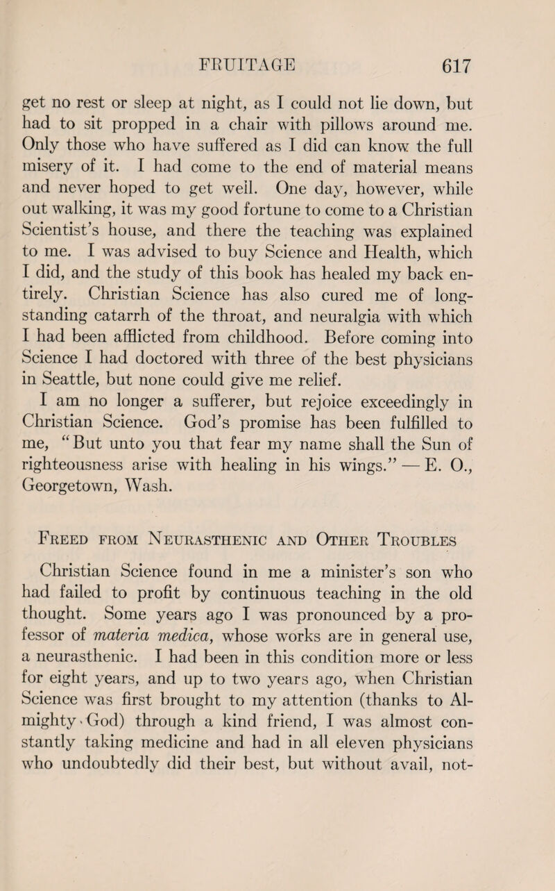 get no rest or sleep at night, as I could not lie down, but had to sit propped in a chair with pillows around me. Only those who have suffered as I did can know the full misery of it. I had come to the end of material means and never hoped to get well. One day, however, while out walking, it was my good fortune to come to a Christian Scientist’s house, and there the teaching was explained to me. I was advised to buy Science and Health, which I did, and the study of this book has healed my back en¬ tirely. Christian Science has also cured me of long¬ standing catarrh of the throat, and neuralgia with which I had been afflicted from childhood. Before coming into Science I had doctored with three of the best physicians in Seattle, but none could give me relief. I am no longer a sufferer, but rejoice exceedingly in Christian Science. God’s promise has been fulfilled to me, “ But unto you that fear my name shall the Sun of righteousness arise with healing in his wings.” — E. O., Georgetown, Wash. Freed from Neurasthenic and Other Troubles Christian Science found in me a minister’s son who had failed to profit by continuous teaching in the old thought. Some years ago I was pronounced by a pro¬ fessor of materia medica, whose works are in general use, a neurasthenic. I had been in this condition more or less for eight years, and up to two years ago, when Christian Science was first brought to my attention (thanks to Al¬ mighty'God) through a kind friend, I was almost con¬ stantly taking medicine and had in all eleven physicians who undoubtedly did their best, but without avail, not-