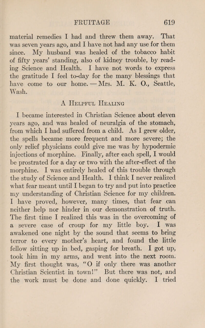 material remedies I had and threw them away. That was seven years ago, and I have not had any use for them since. My husband was healed of the tobacco habit of fifty years* standing, also of kidney trouble, by read¬ ing Science and Health. I have not words to express the gratitude I feel to-day for the many blessings that have come to our home. — Mrs. M. K. O., Seattle, Wash. A Helpful Healing I became interested in Christian Science about eleven years ago, and was healed of neuralgia of the stomach, from which I had suffered from a child. As I grew older, the spells became more frequent and more severe; the only relief physicians could give me was by hypodermic injections of morphine. Finally, after each spell, I would be prostrated for a day or two with the after-effect of the morphine. I was entirely healed of this trouble through the study of Science and Health. I think I never realized what fear meant until I began to try and put into practice my understanding of Christian Science for my children. I have proved, however, many times, that fear can neither help nor hinder in our demonstration of truth. The first time I realized this was in the overcoming of a severe case of croup for my little boy. I was awakened one night by the sound that seems to bring terror to every mother’s heart, and found the little fellow sitting up in bed, gasping for breath. I got up, took him in my arms, and went into the next room. My first thought was, “O if only there was another Christian Scientist in town!” But there was not, and the work must be done and done quickly. I tried