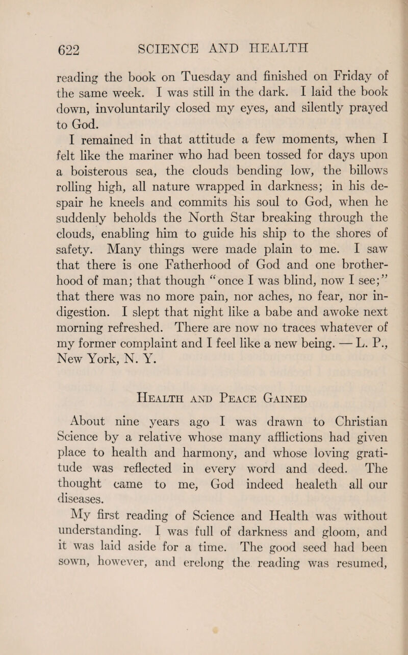 reading the book on Tuesday and finished on Friday of the same week. I was still in the dark. I laid the book down, involuntarily closed my eyes, and silently prayed to God. I remained in that attitude a few moments, when I felt like the mariner who had been tossed for days upon a boisterous sea, the clouds bending low, the billows rolling high, all nature wrapped in darkness; in his de¬ spair he kneels and commits his soul to God, when he suddenly beholds the North Star breaking through the clouds, enabling him to guide his ship to the shores of safety. Many things were made plain to me. I saw that there is one Fatherhood of God and one brother¬ hood of man; that though “once I was blind, now I see;” that there was no more pain, nor aches, no fear, nor in¬ digestion. I slept that night like a babe and awoke next morning refreshed. There are now no traces whatever of my former complaint and I feel like a new being. — L. P., New York, N. Y. Health and Peace Gained About nine years ago I was drawn to Christian Science by a relative whose many afflictions had given place to health and harmony, and whose loving grati¬ tude was reflected in every wTord and deed. The thought came to me, God indeed healeth all our diseases. My first reading of Science and Health was without understanding. I was full of darkness and gloom, and it was laid aside for a time. The good seed had been sown, however, and erelong the reading was resumed,
