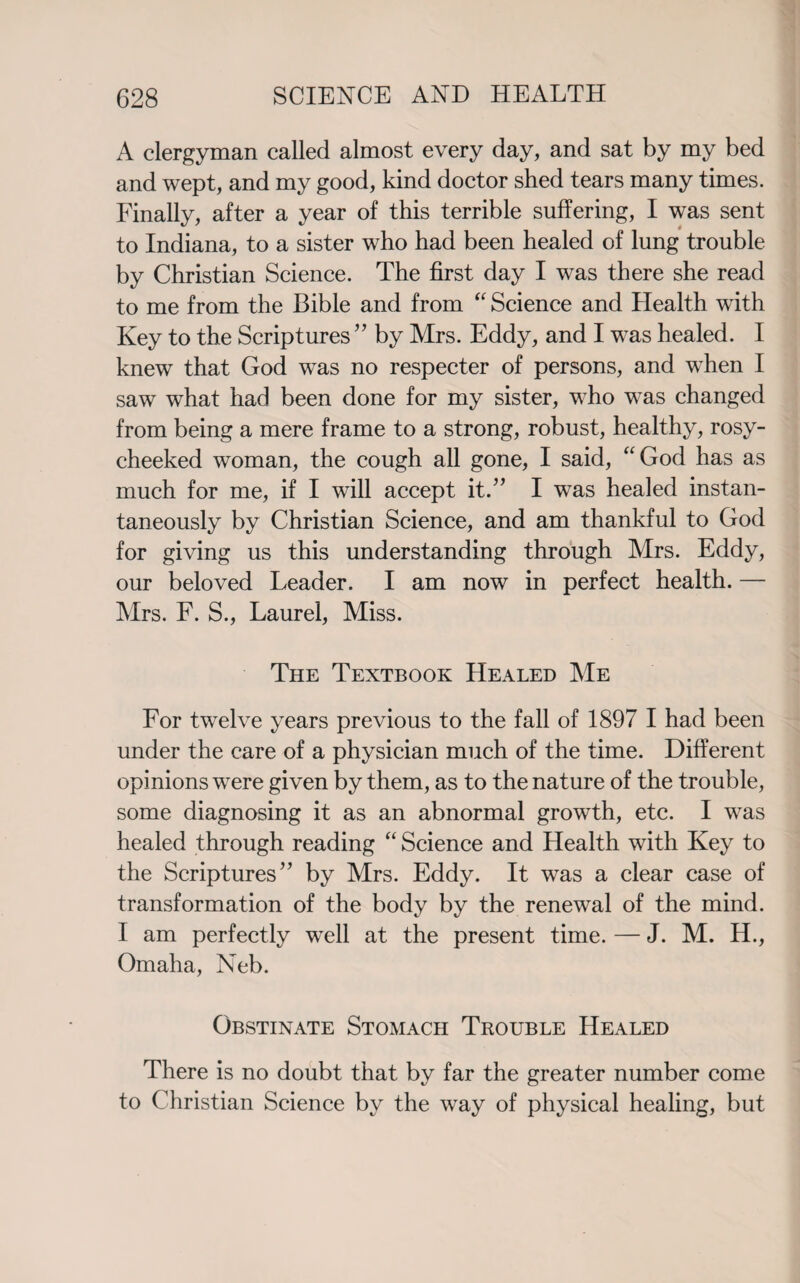 A clergyman called almost every day, and sat by my bed and wept, and my good, kind doctor shed tears many times. Finally, after a year of this terrible suffering, I was sent to Indiana, to a sister who had been healed of lung trouble by Christian Science. The first day I was there she read to me from the Bible and from “ Science and Health with Key to the Scriptures ” by Mrs. Eddy, and I was healed. I knew that God was no respecter of persons, and when I saw what had been done for my sister, who was changed from being a mere frame to a strong, robust, healthy, rosy- cheeked woman, the cough all gone, I said, “God has as much for me, if I will accept it.” I was healed instan¬ taneously by Christian Science, and am thankful to God for giving us this understanding through Mrs. Eddy, our beloved Leader. I am now in perfect health. — Mrs. F. S., Laurel, Miss. The Textbook Healed Me For twelve years previous to the fall of 1897 I had been under the care of a physician much of the time. Different opinions were given by them, as to the nature of the trouble, some diagnosing it as an abnormal growth, etc. I was healed through reading “ Science and Health with Key to the Scriptures” by Mrs. Eddy. It was a clear case of transformation of the body by the renewal of the mind. I am perfectly well at the present time. — J. M. H., Omaha, Neb. Obstinate Stomach Trouble Healed There is no doubt that by far the greater number come to Christian Science by the way of physical healing, but