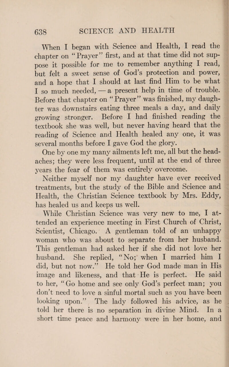 When I began with Science and Health, I read the chapter on “Prayer” first, and at that time did not sup¬ pose it possible for me to remember anything I read, but felt a sweet sense of God’s protection and power, and a hope that I should at last find Him to be what I so much needed, — a present help in time of trouble. Before that chapter on “Prayer” was finished, my daugh¬ ter was downstairs eating three meals a day, and daily growing stronger. Before I had finished reading the textbook she was well, but never having heard that the reading of Science and Health healed any one, it was several months before I gave God the glory. One by one my many ailments left me, all but the head¬ aches; they were less frequent, until at the end of three years the fear of them was entirely overcome. Neither myself nor my daughter have ever received treatments, but the study of the Bible and Science and Health, the Christian Science textbook by Mrs. Eddy, has healed us and keeps us well. While Christian Science was very new to me, I at¬ tended an experience meeting in First Church of Christ, Scientist, Chicago. A gentleman told of an unhappy woman who was about to separate from her husband. This gentleman had asked her if she did not love her husband. She replied, “No; when I married him I did, but not now.” Pie told her God made man in His image and likeness, and that • He is perfect. He said to her, “Go home and see only God’s perfect man; you don’t need to love a sinful mortal such as you have been looking upon.” The lady followed his advice, as he told her there is no separation in divine Mind. In a short time peace and harmony were in her home, and