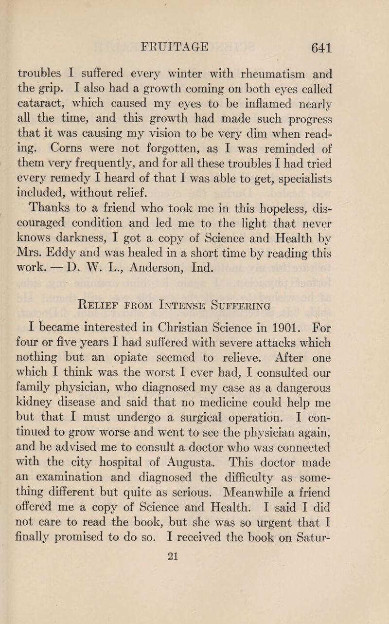 troubles I suffered every winter with rheumatism and the grip. I also had a growth coming on both eyes called cataract, which caused my eyes to be inflamed nearly all the time, and this growth had made such progress that it was causing my vision to be very dim when read¬ ing. Corns were not forgotten, as I was reminded of them very frequently, and for all these troubles I had tried every remedy I heard of that I was able to get, specialists included, without relief. Thanks to a friend who took me in this hopeless, dis¬ couraged condition and led me to the light that never knows darkness, I got a copy of Science and Health by Mrs. Eddy and was healed in a short time by reading this work. — D. W. L., Anderson, Ind. Relief from Intense Suffering I became interested in Christian Science in 1901. For four or five years I had suffered with severe attacks which nothing but an opiate seemed to relieve. After one which I think was the worst I ever had, I consulted our family physician, who diagnosed my case as a dangerous kidney disease and said that no medicine could help me but that I must undergo a surgical operation. I con¬ tinued to grow worse and went to see the physician again, and he advised me to consult a doctor who was connected with the city hospital of Augusta. This doctor made an examination and diagnosed the difficulty as some¬ thing different but quite as serious. Meanwhile a friend offered me a copy of Science and Health. I said I did not care to read the book, but she was so urgent that I finally promised to do so. I received the book on Satur- 21